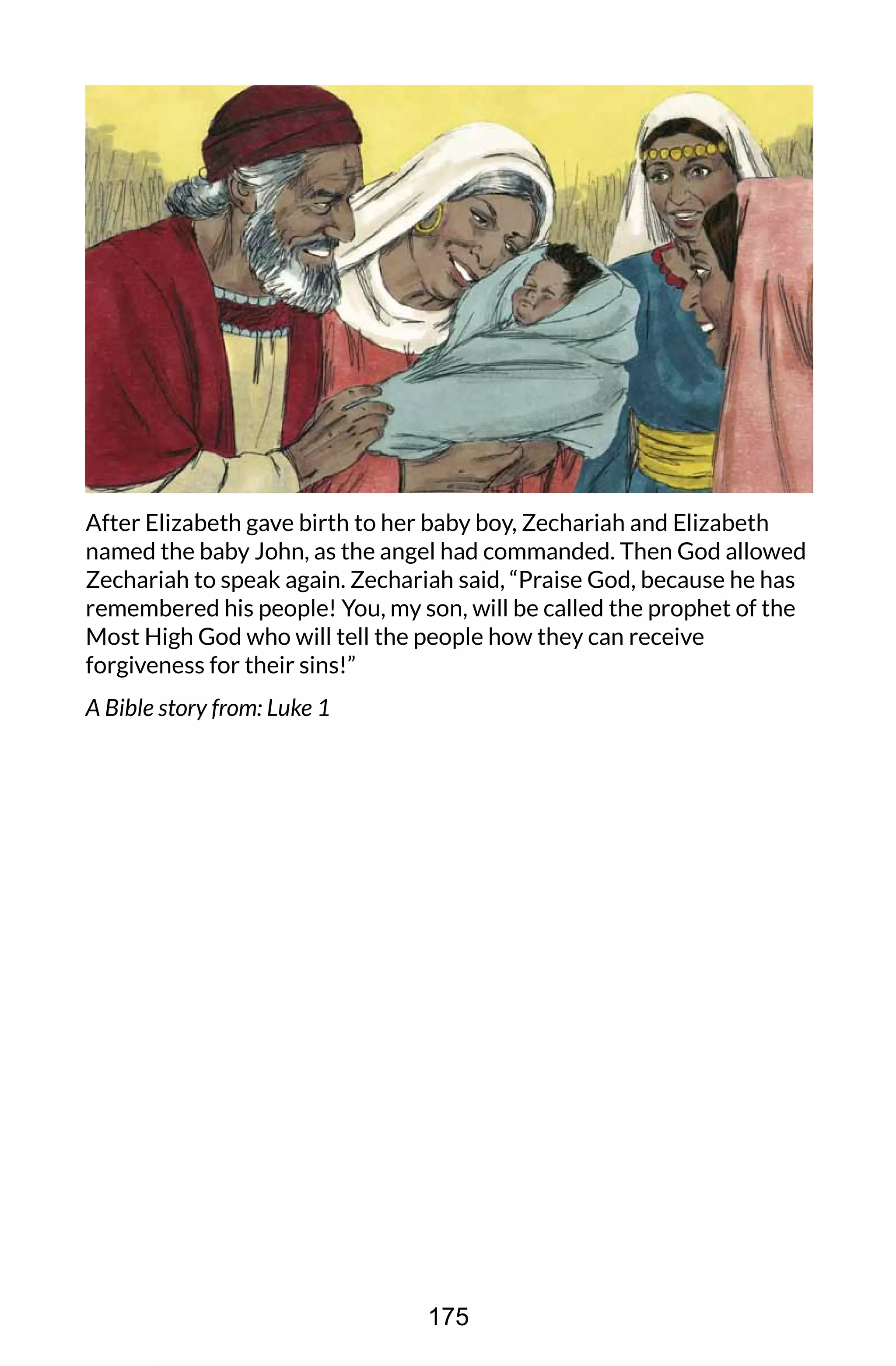After Elizabeth gave birth to her baby boy, Zechariah and Elizabeth
named the baby John, as the angel had commanded. Then God allowed
Zechariah to speak again. Zechariah said, “Praise God, because he has
remembered his people! You, my son, will be called the prophet of the
Most High God who will tell the people how they can receive
forgiveness for their sins!”
A Bible story from: Luke 1
175
 