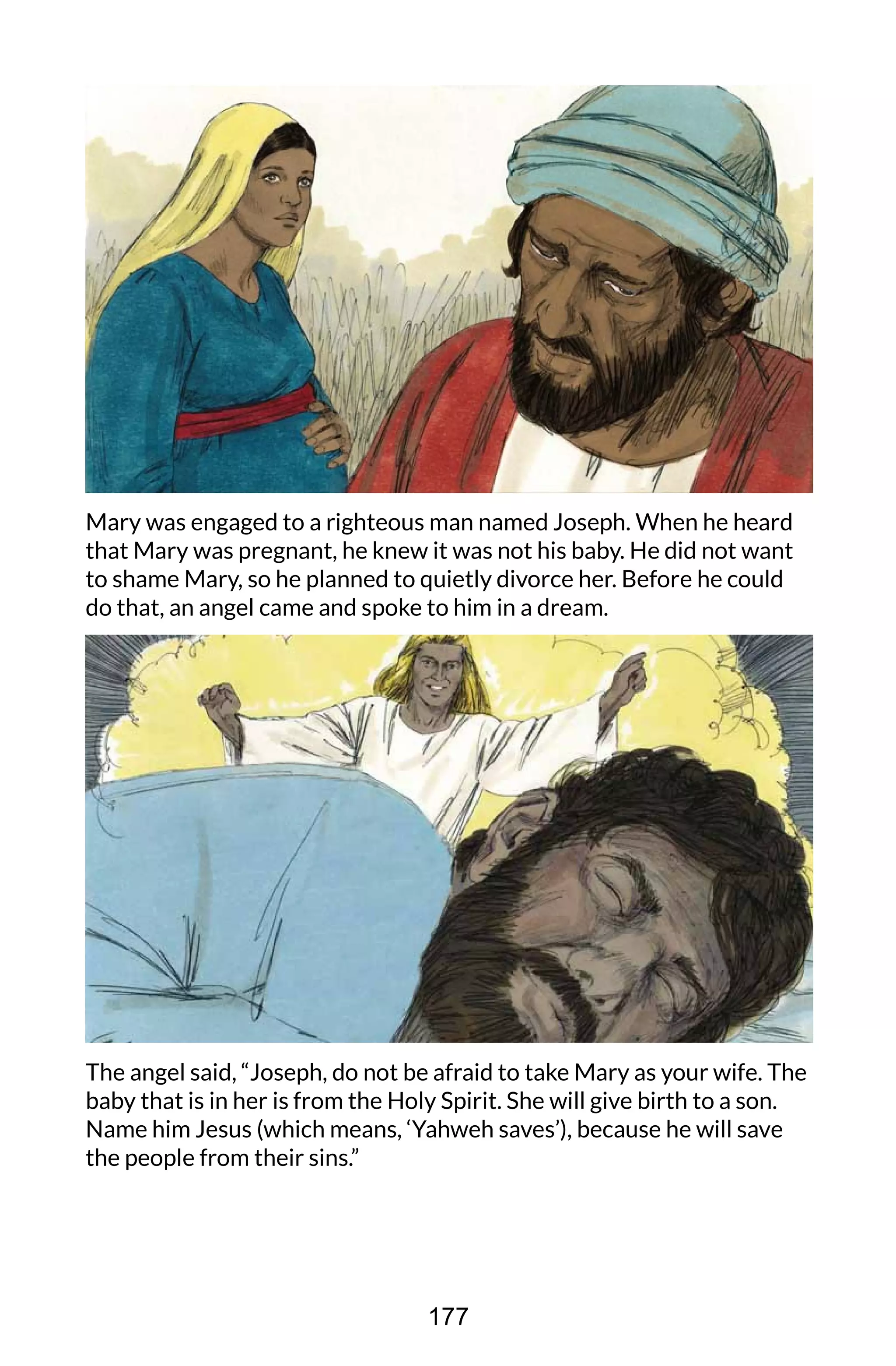 Mary was engaged to a righteous man named Joseph. When he heard
that Mary was pregnant, he knew it was not his baby. He did not want
to shame Mary, so he planned to quietly divorce her. Before he could
do that, an angel came and spoke to him in a dream.
The angel said, “Joseph, do not be afraid to take Mary as your wife. The
baby that is in her is from the Holy Spirit. She will give birth to a son.
Name him Jesus (which means, ‘Yahweh saves’), because he will save
the people from their sins.”
177
 