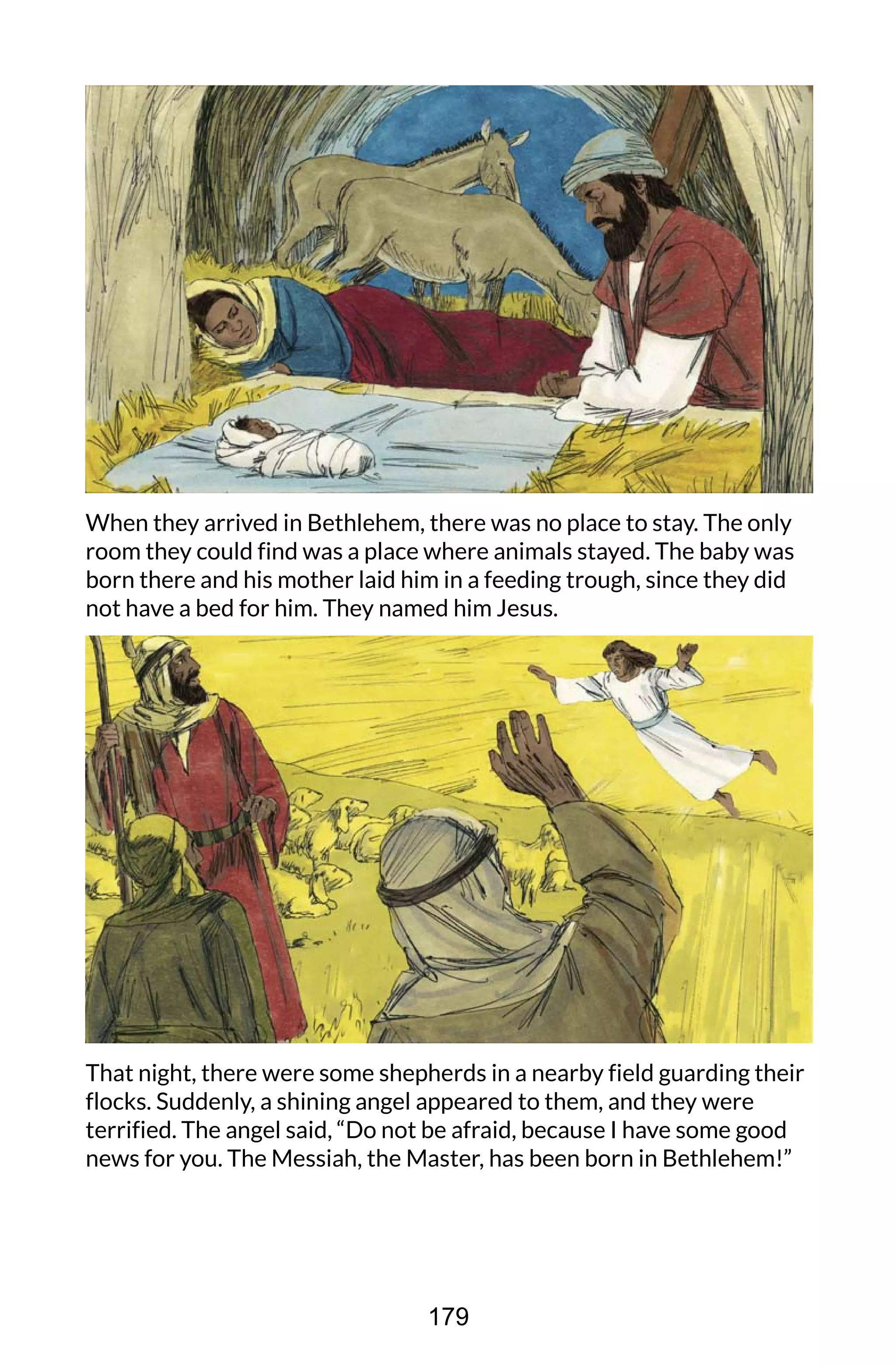 When they arrived in Bethlehem, there was no place to stay. The only
room they could find was a place where animals stayed. The baby was
born there and his mother laid him in a feeding trough, since they did
not have a bed for him. They named him Jesus.
That night, there were some shepherds in a nearby field guarding their
flocks. Suddenly, a shining angel appeared to them, and they were
terrified. The angel said, “Do not be afraid, because I have some good
news for you. The Messiah, the Master, has been born in Bethlehem!”
179
 