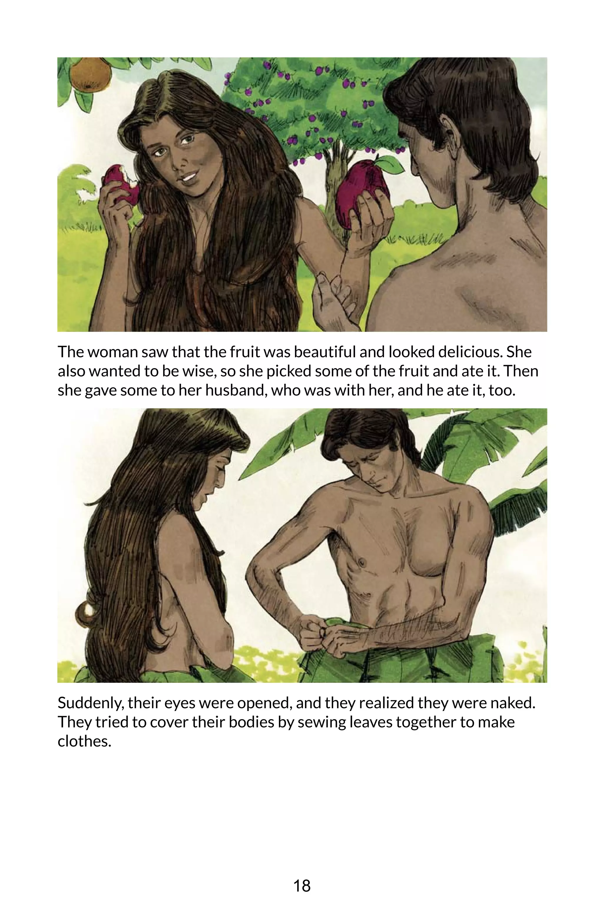 The woman saw that the fruit was beautiful and looked delicious. She
also wanted to be wise, so she picked some of the fruit and ate it. Then
she gave some to her husband, who was with her, and he ate it, too.
Suddenly, their eyes were opened, and they realized they were naked.
They tried to cover their bodies by sewing leaves together to make
clothes.
18
 