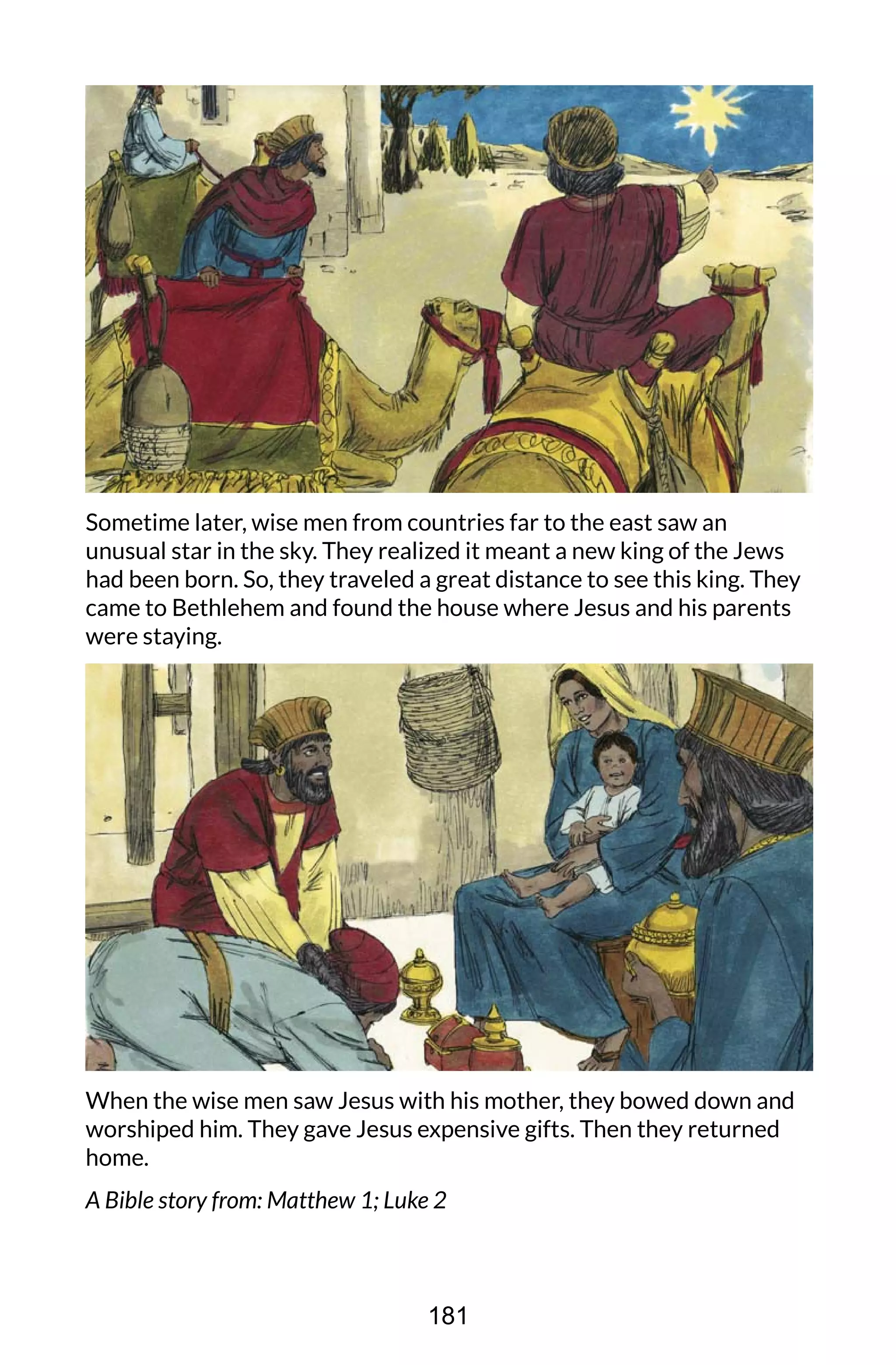 Sometime later, wise men from countries far to the east saw an
unusual star in the sky. They realized it meant a new king of the Jews
had been born. So, they traveled a great distance to see this king. They
came to Bethlehem and found the house where Jesus and his parents
were staying.
When the wise men saw Jesus with his mother, they bowed down and
worshiped him. They gave Jesus expensive gifts. Then they returned
home.
A Bible story from: Matthew 1; Luke 2
181
 