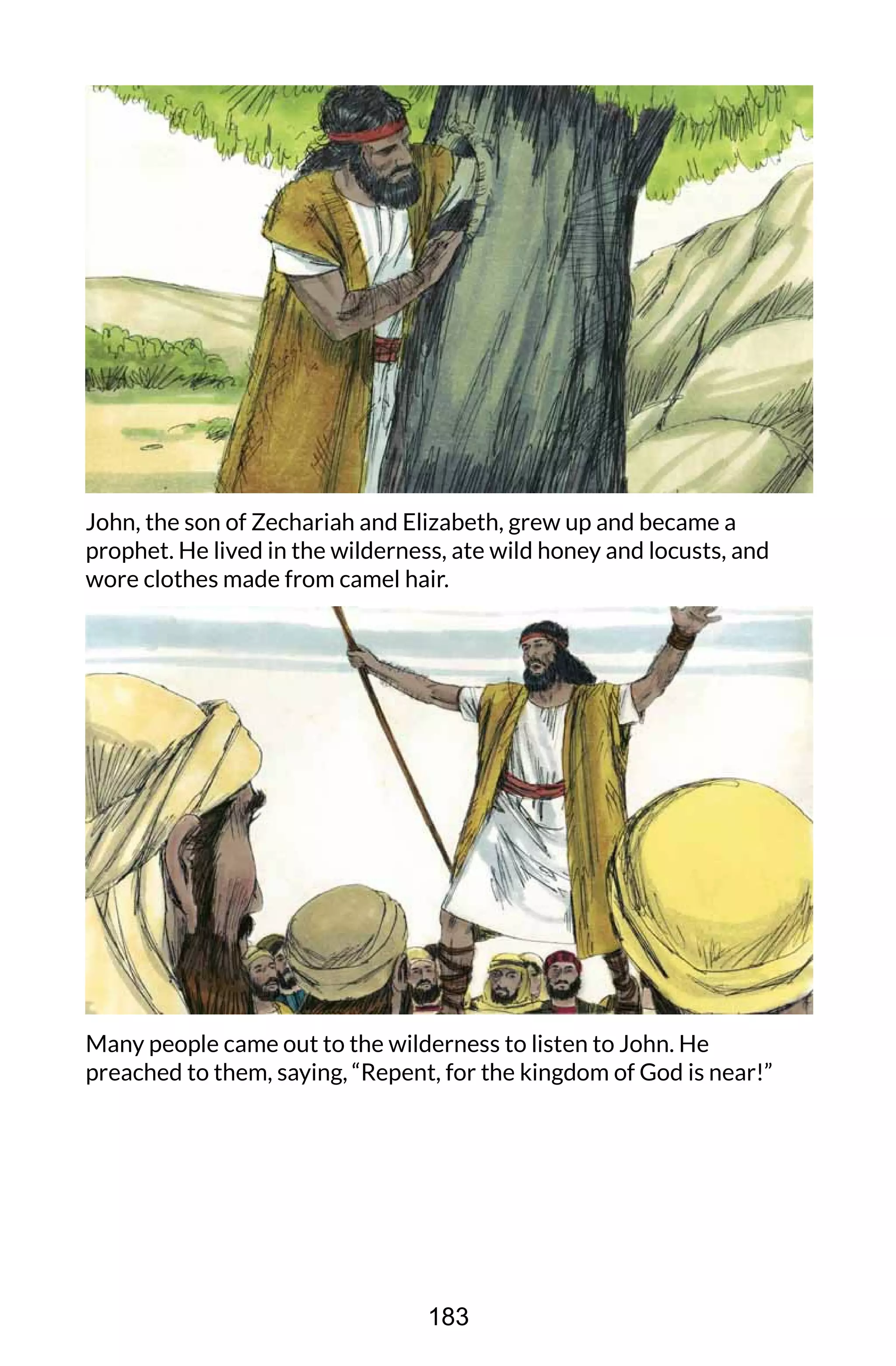 John, the son of Zechariah and Elizabeth, grew up and became a
prophet. He lived in the wilderness, ate wild honey and locusts, and
wore clothes made from camel hair.
Many people came out to the wilderness to listen to John. He
preached to them, saying, “Repent, for the kingdom of God is near!”
183
 