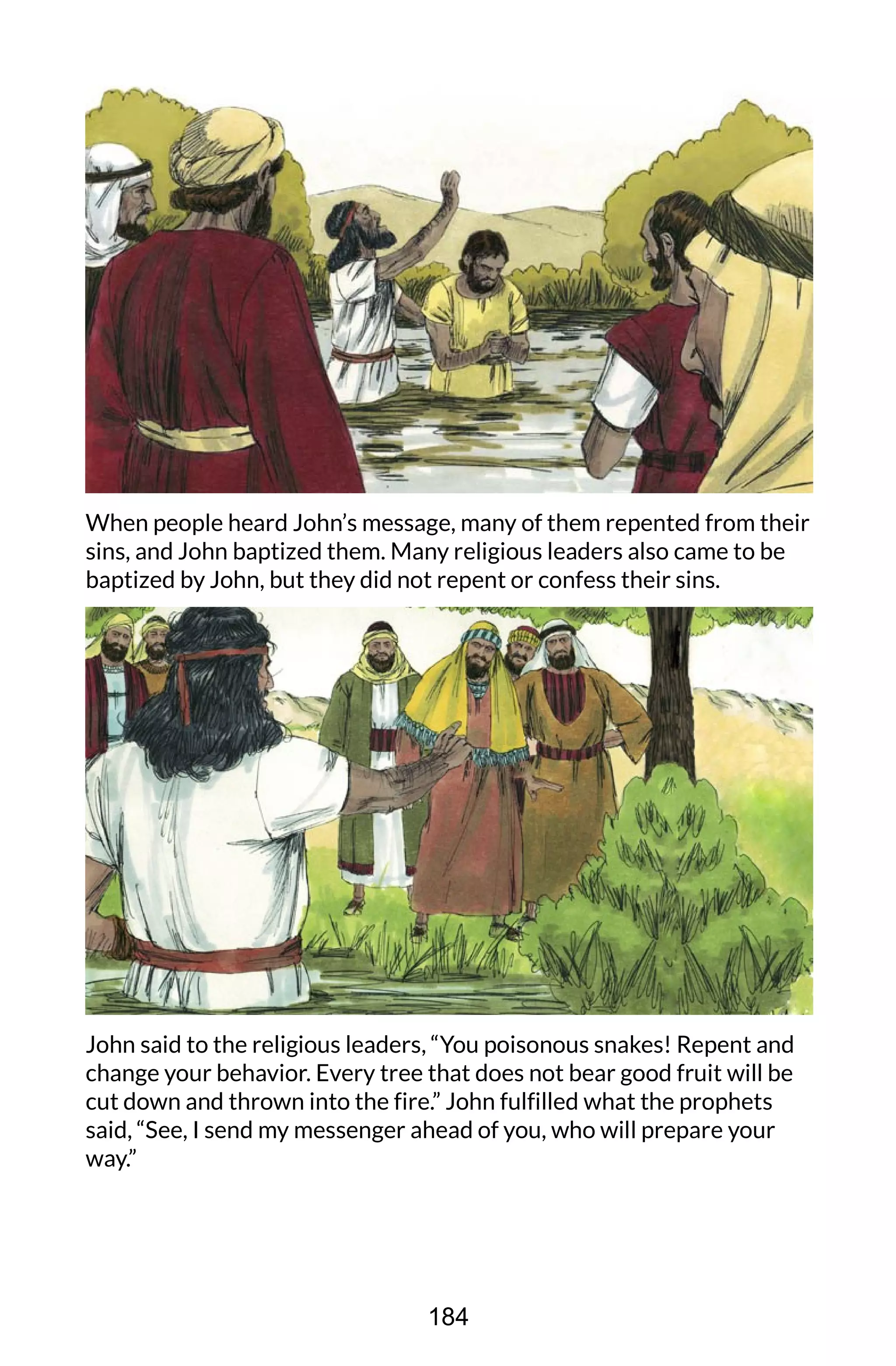 When people heard John’s message, many of them repented from their
sins, and John baptized them. Many religious leaders also came to be
baptized by John, but they did not repent or confess their sins.
John said to the religious leaders, “You poisonous snakes! Repent and
change your behavior. Every tree that does not bear good fruit will be
cut down and thrown into the fire.” John fulfilled what the prophets
said, “See, I send my messenger ahead of you, who will prepare your
way.”
184
 