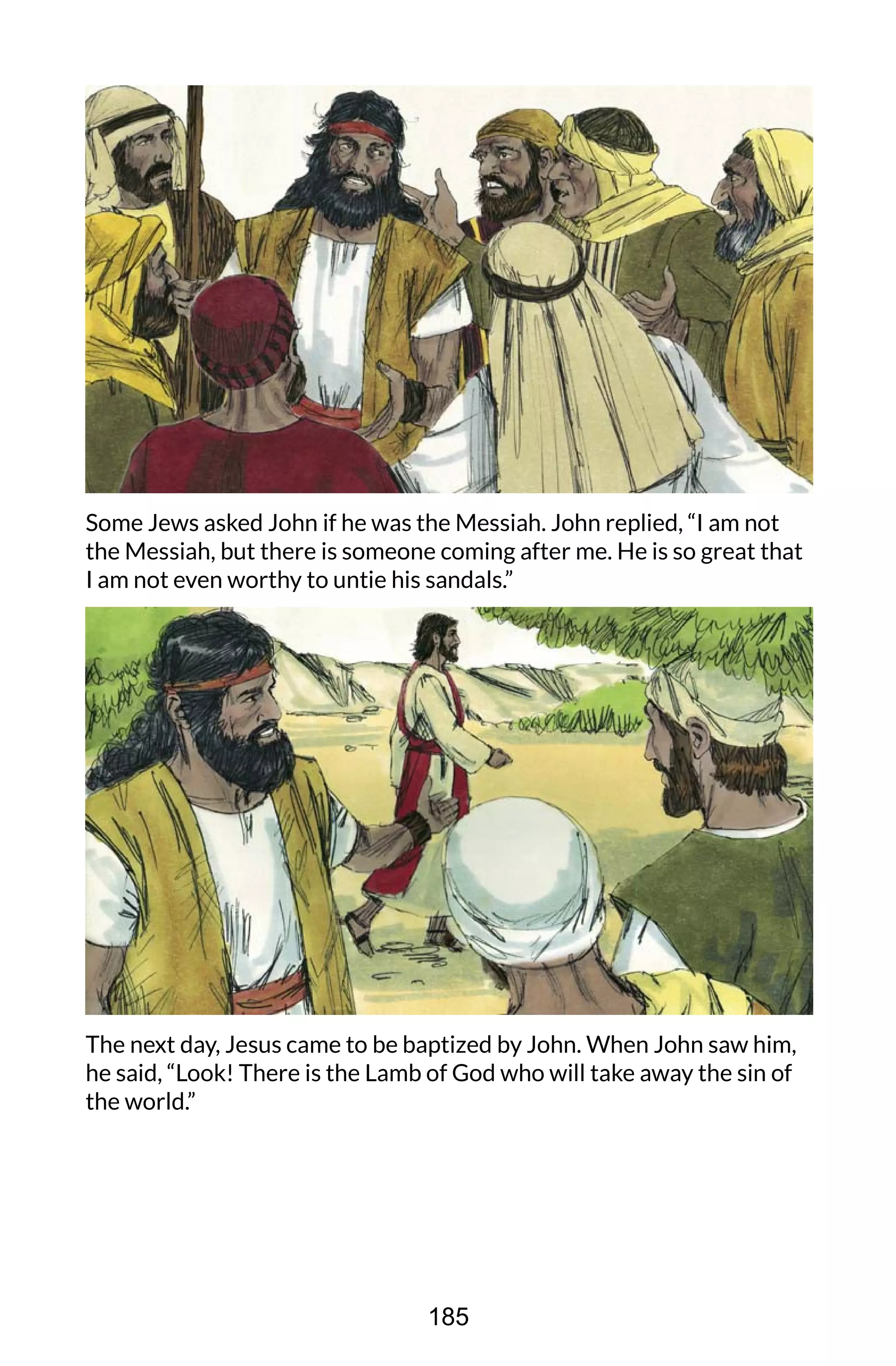 Some Jews asked John if he was the Messiah. John replied, “I am not
the Messiah, but there is someone coming after me. He is so great that
I am not even worthy to untie his sandals.”
The next day, Jesus came to be baptized by John. When John saw him,
he said, “Look! There is the Lamb of God who will take away the sin of
the world.”
185
 