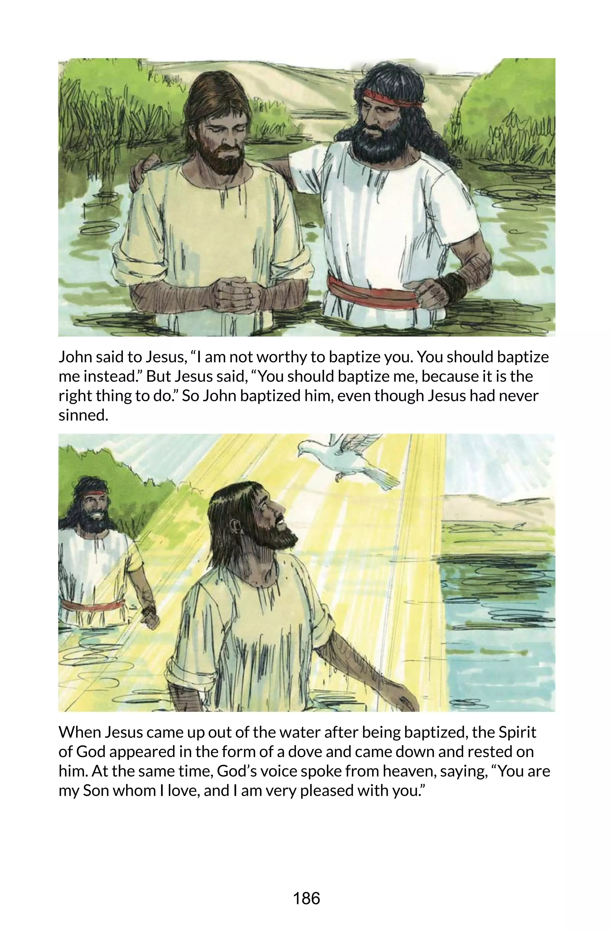 John said to Jesus, “I am not worthy to baptize you. You should baptize
me instead.” But Jesus said, “You should baptize me, because it is the
right thing to do.” So John baptized him, even though Jesus had never
sinned.
When Jesus came up out of the water after being baptized, the Spirit
of God appeared in the form of a dove and came down and rested on
him. At the same time, God’s voice spoke from heaven, saying, “You are
my Son whom I love, and I am very pleased with you.”
186
 