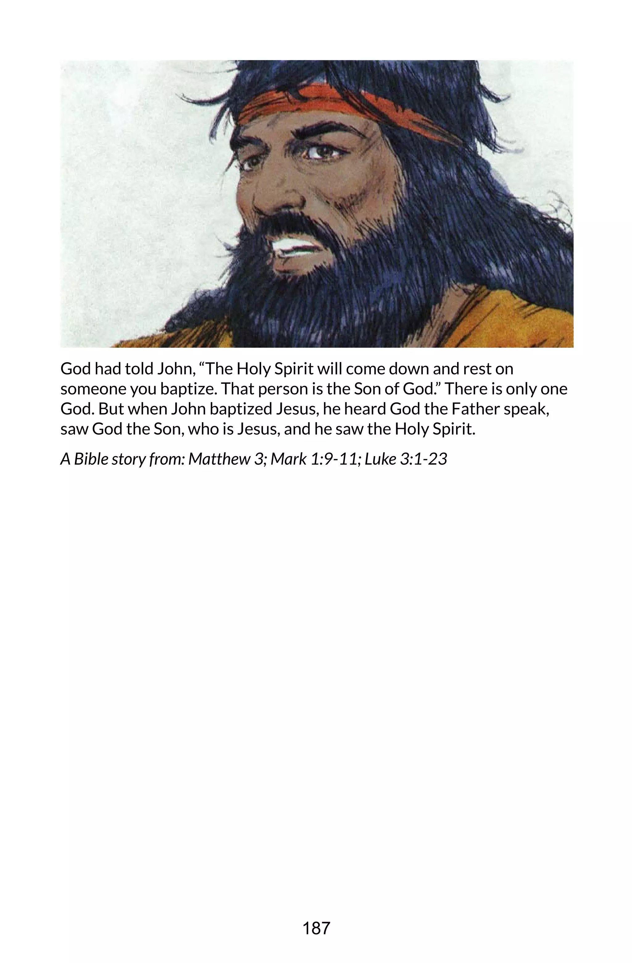 God had told John, “The Holy Spirit will come down and rest on
someone you baptize. That person is the Son of God.” There is only one
God. But when John baptized Jesus, he heard God the Father speak,
saw God the Son, who is Jesus, and he saw the Holy Spirit.
A Bible story from: Matthew 3; Mark 1:9-11; Luke 3:1-23
187
 