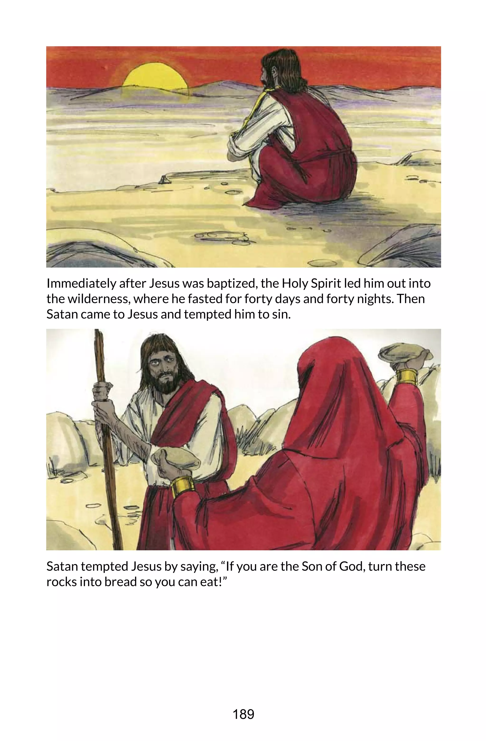 Immediately after Jesus was baptized, the Holy Spirit led him out into
the wilderness, where he fasted for forty days and forty nights. Then
Satan came to Jesus and tempted him to sin.
Satan tempted Jesus by saying, “If you are the Son of God, turn these
rocks into bread so you can eat!”
189
 