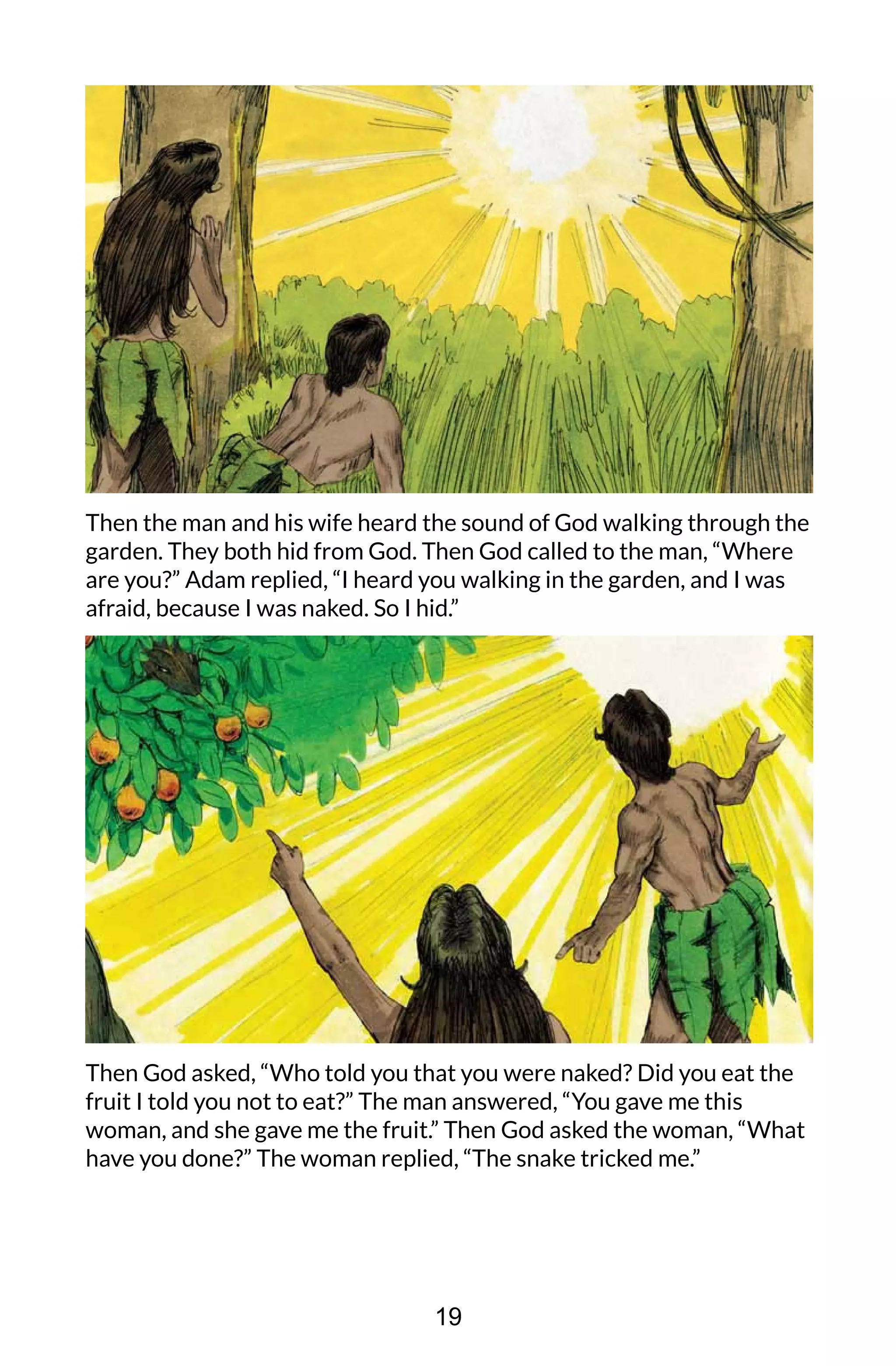 Then the man and his wife heard the sound of God walking through the
garden. They both hid from God. Then God called to the man, “Where
are you?” Adam replied, “I heard you walking in the garden, and I was
afraid, because I was naked. So I hid.”
Then God asked, “Who told you that you were naked? Did you eat the
fruit I told you not to eat?” The man answered, “You gave me this
woman, and she gave me the fruit.” Then God asked the woman, “What
have you done?” The woman replied, “The snake tricked me.”
19
 