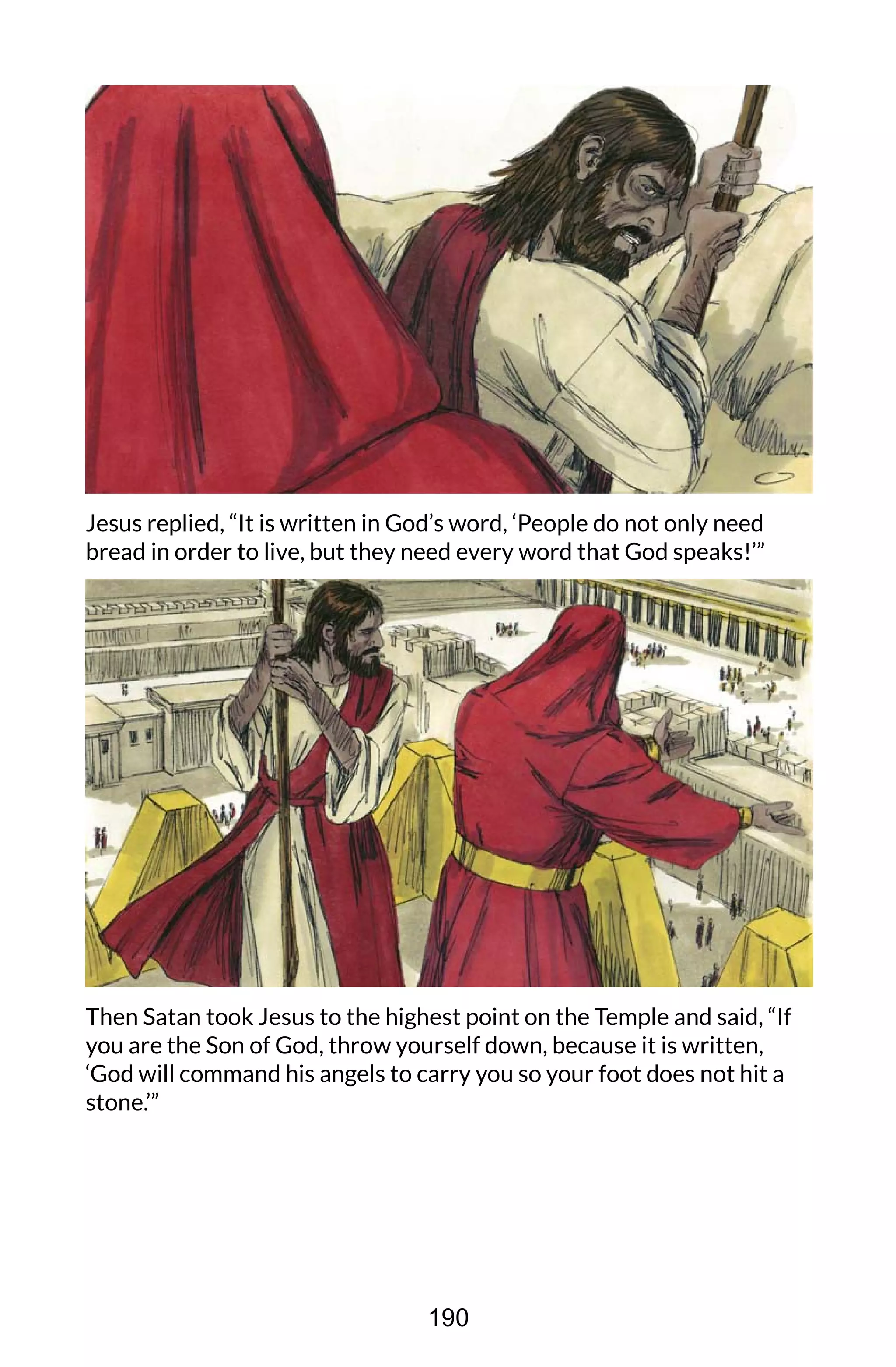 Jesus replied, “It is written in God’s word, ‘People do not only need
bread in order to live, but they need every word that God speaks!’”
Then Satan took Jesus to the highest point on the Temple and said, “If
you are the Son of God, throw yourself down, because it is written,
‘God will command his angels to carry you so your foot does not hit a
stone.’”
190
 