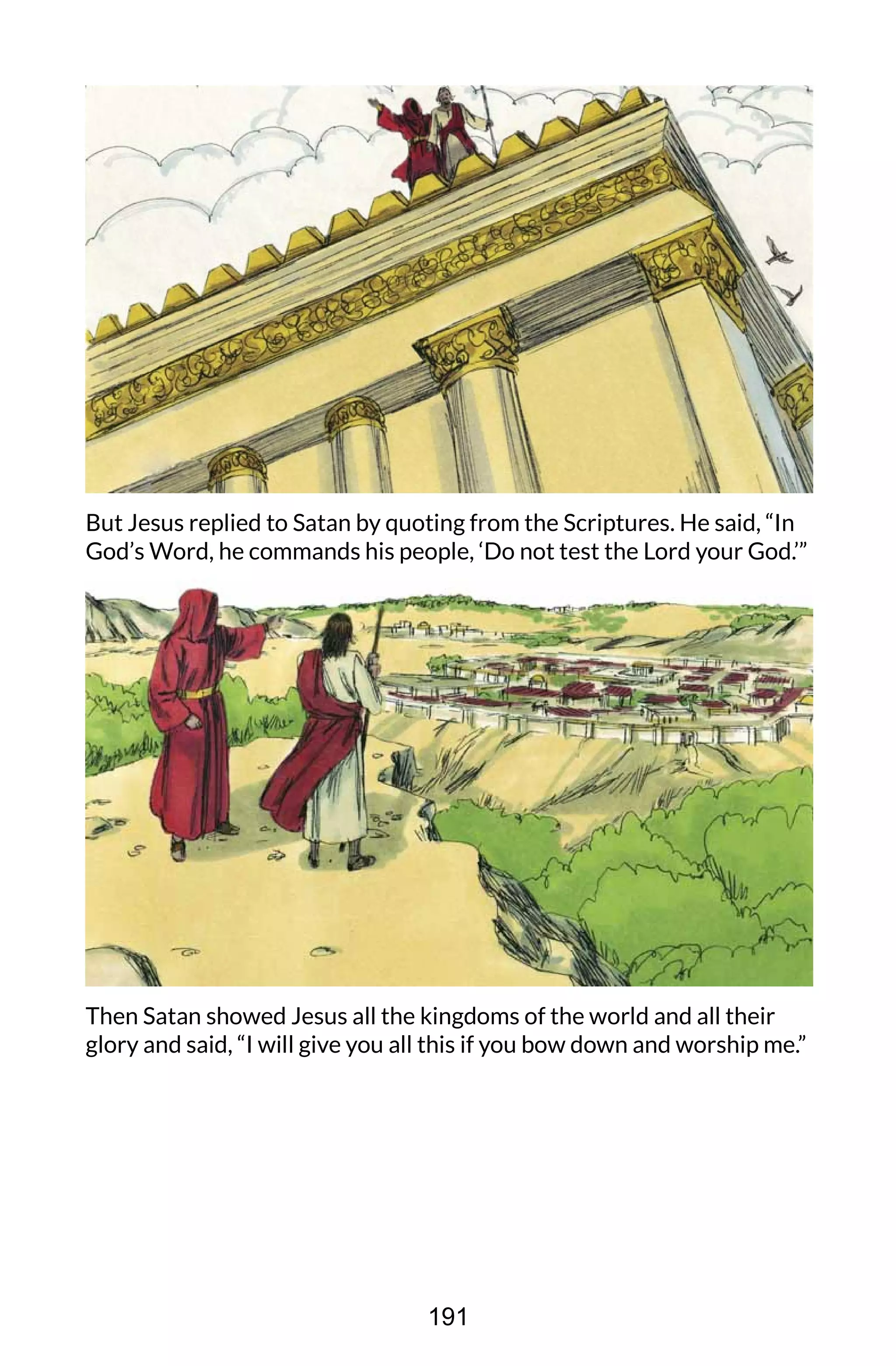 But Jesus replied to Satan by quoting from the Scriptures. He said, “In
God’s Word, he commands his people, ‘Do not test the Lord your God.’”
Then Satan showed Jesus all the kingdoms of the world and all their
glory and said, “I will give you all this if you bow down and worship me.”
191
 