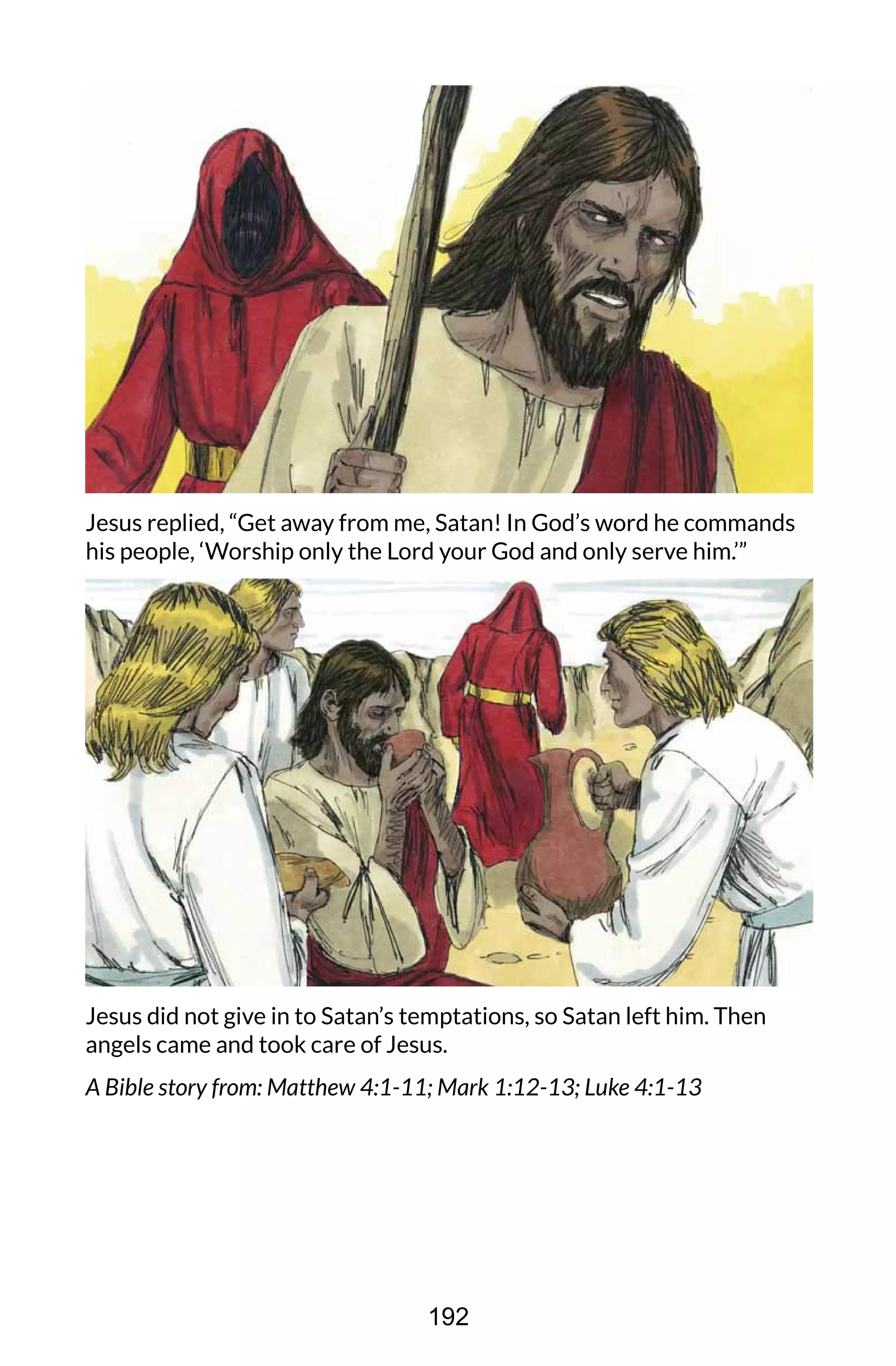 Jesus replied, “Get away from me, Satan! In God’s word he commands
his people, ‘Worship only the Lord your God and only serve him.’”
Jesus did not give in to Satan’s temptations, so Satan left him. Then
angels came and took care of Jesus.
A Bible story from: Matthew 4:1-11; Mark 1:12-13; Luke 4:1-13
192
 
