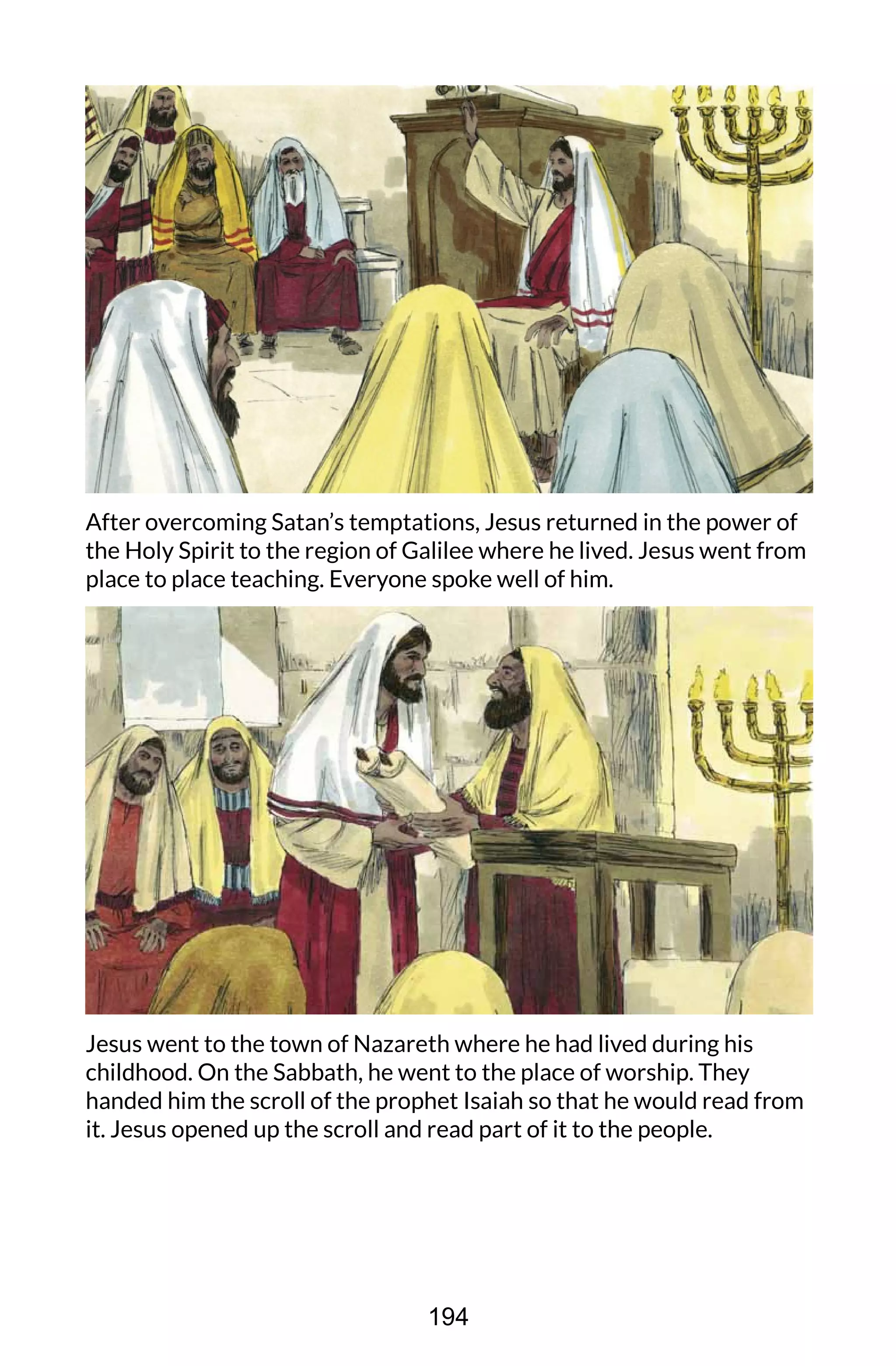 After overcoming Satan’s temptations, Jesus returned in the power of
the Holy Spirit to the region of Galilee where he lived. Jesus went from
place to place teaching. Everyone spoke well of him.
Jesus went to the town of Nazareth where he had lived during his
childhood. On the Sabbath, he went to the place of worship. They
handed him the scroll of the prophet Isaiah so that he would read from
it. Jesus opened up the scroll and read part of it to the people.
194
 