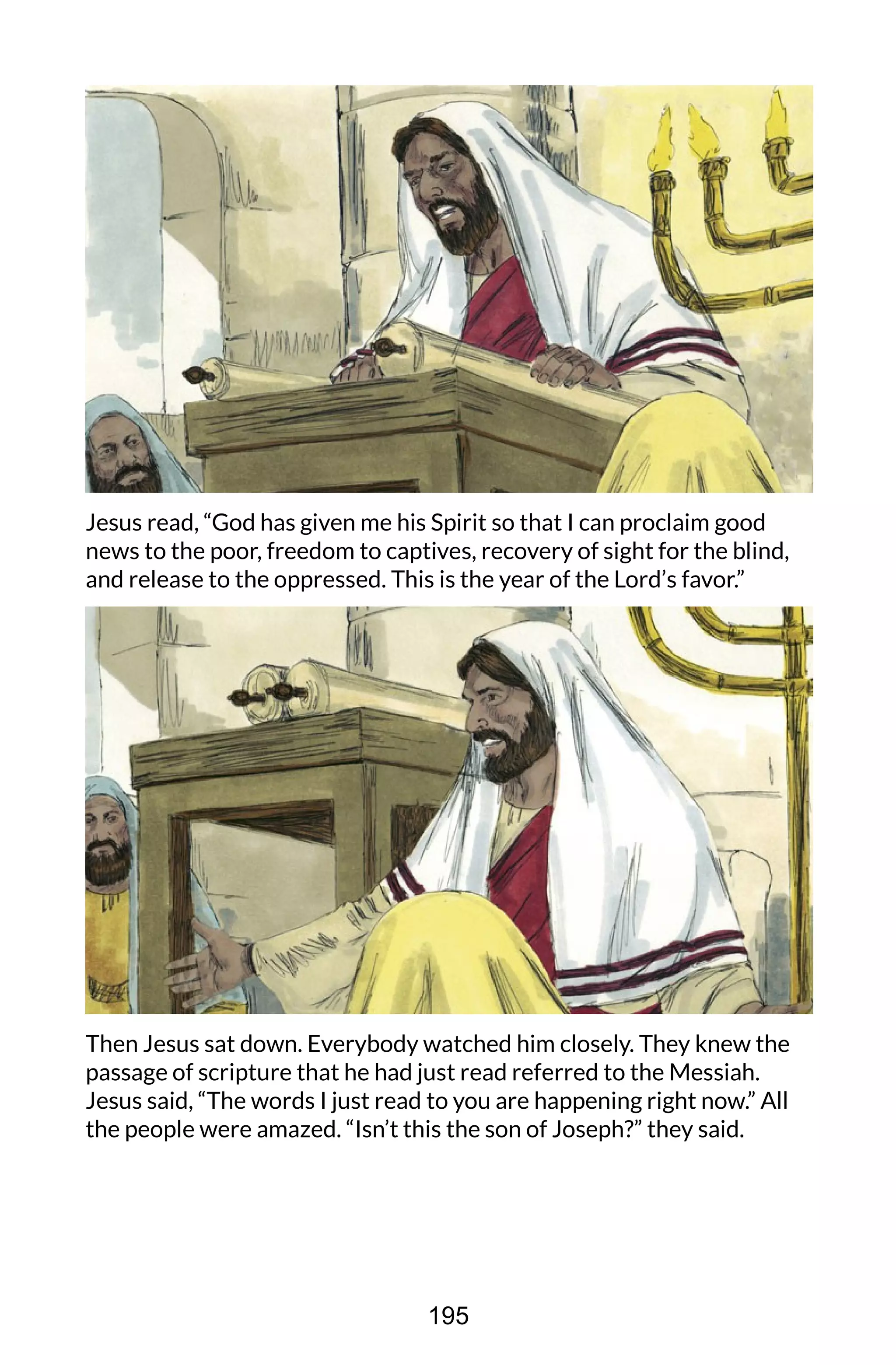 Jesus read, “God has given me his Spirit so that I can proclaim good
news to the poor, freedom to captives, recovery of sight for the blind,
and release to the oppressed. This is the year of the Lord’s favor.”
Then Jesus sat down. Everybody watched him closely. They knew the
passage of scripture that he had just read referred to the Messiah.
Jesus said, “The words I just read to you are happening right now.” All
the people were amazed. “Isn’t this the son of Joseph?” they said.
195
 