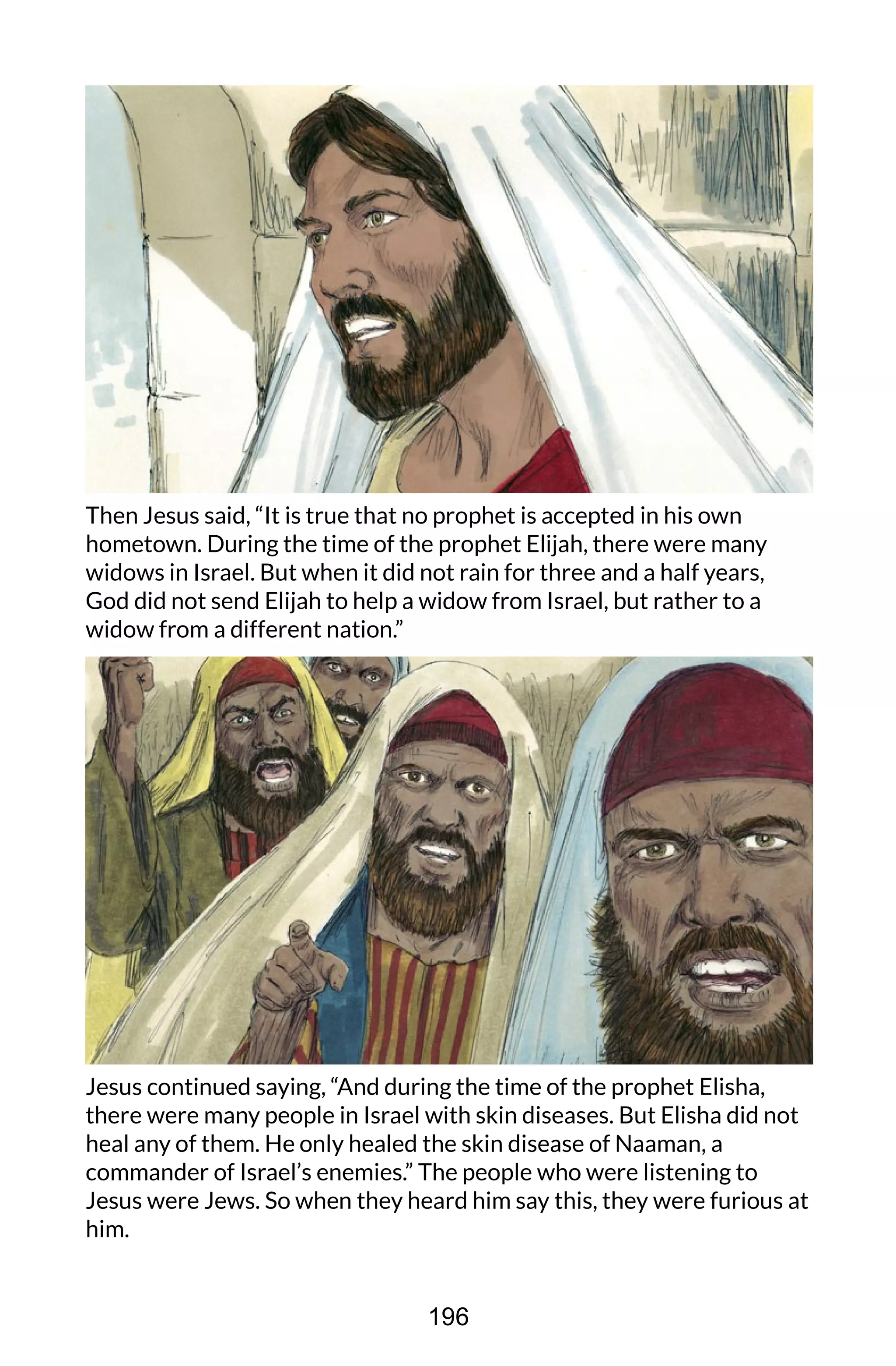 Then Jesus said, “It is true that no prophet is accepted in his own
hometown. During the time of the prophet Elijah, there were many
widows in Israel. But when it did not rain for three and a half years,
God did not send Elijah to help a widow from Israel, but rather to a
widow from a different nation.”
Jesus continued saying, “And during the time of the prophet Elisha,
there were many people in Israel with skin diseases. But Elisha did not
heal any of them. He only healed the skin disease of Naaman, a
commander of Israel’s enemies.” The people who were listening to
Jesus were Jews. So when they heard him say this, they were furious at
him.
196
 