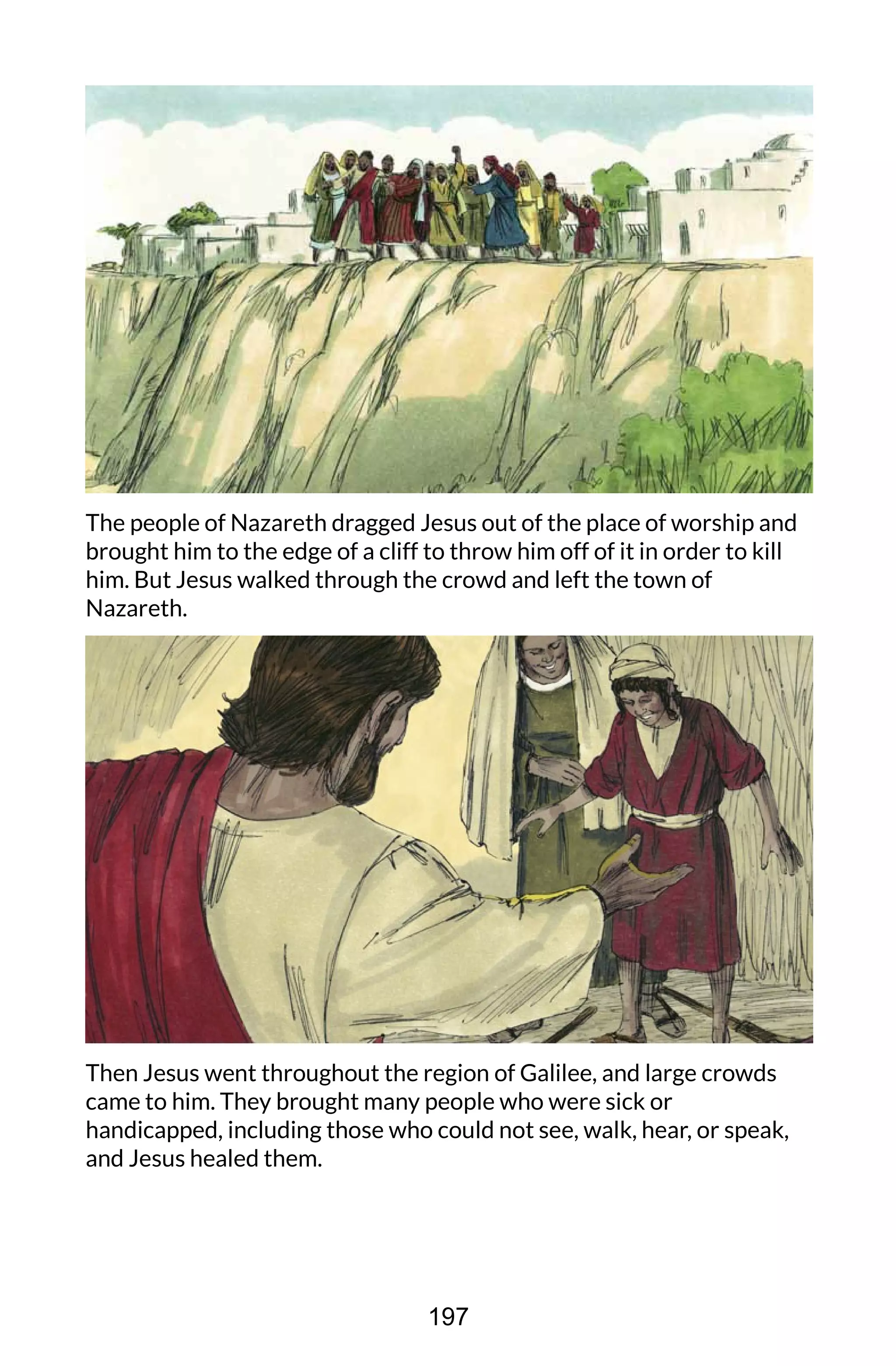 The people of Nazareth dragged Jesus out of the place of worship and
brought him to the edge of a cliff to throw him off of it in order to kill
him. But Jesus walked through the crowd and left the town of
Nazareth.
Then Jesus went throughout the region of Galilee, and large crowds
came to him. They brought many people who were sick or
handicapped, including those who could not see, walk, hear, or speak,
and Jesus healed them.
197
 
