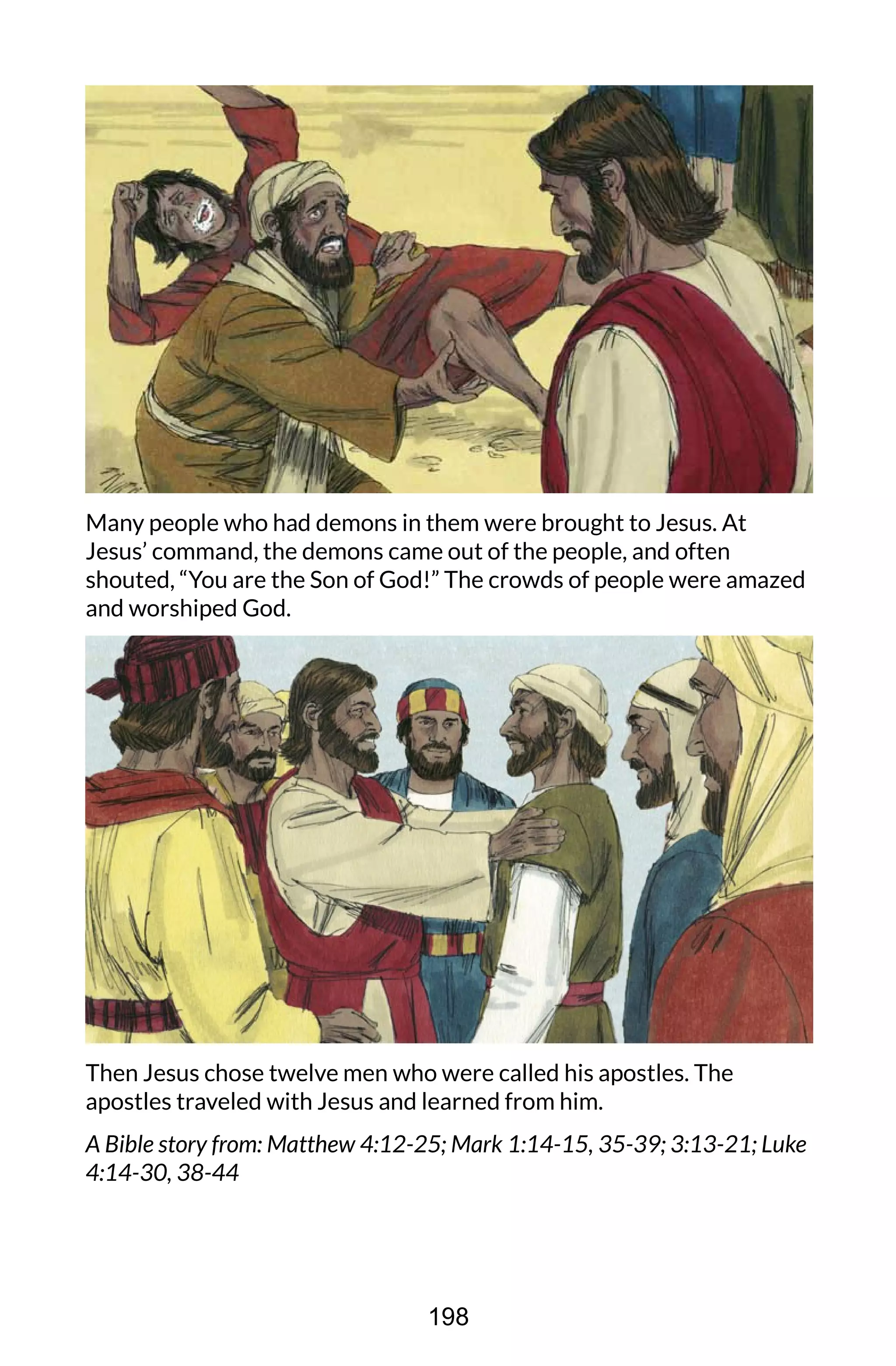 Many people who had demons in them were brought to Jesus. At
Jesus’ command, the demons came out of the people, and often
shouted, “You are the Son of God!” The crowds of people were amazed
and worshiped God.
Then Jesus chose twelve men who were called his apostles. The
apostles traveled with Jesus and learned from him.
A Bible story from: Matthew 4:12-25; Mark 1:14-15, 35-39; 3:13-21; Luke
4:14-30, 38-44
198
 