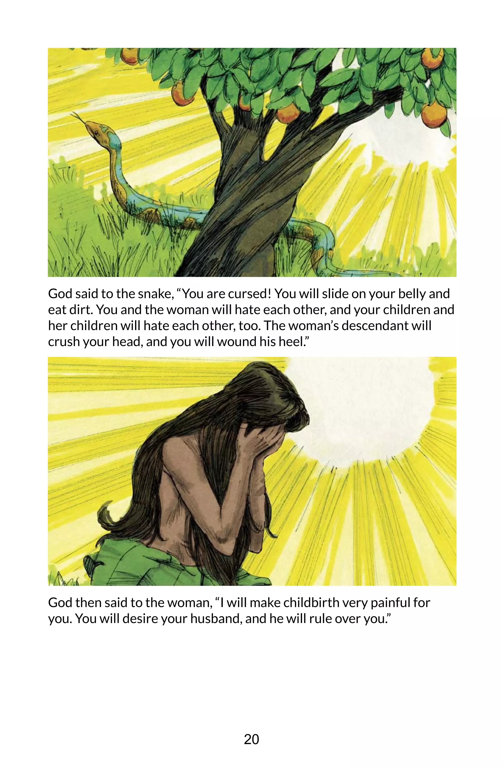 God said to the snake, “You are cursed! You will slide on your belly and
eat dirt. You and the woman will hate each other, and your children and
her children will hate each other, too. The woman’s descendant will
crush your head, and you will wound his heel.”
God then said to the woman, “I will make childbirth very painful for
you. You will desire your husband, and he will rule over you.”
20
 