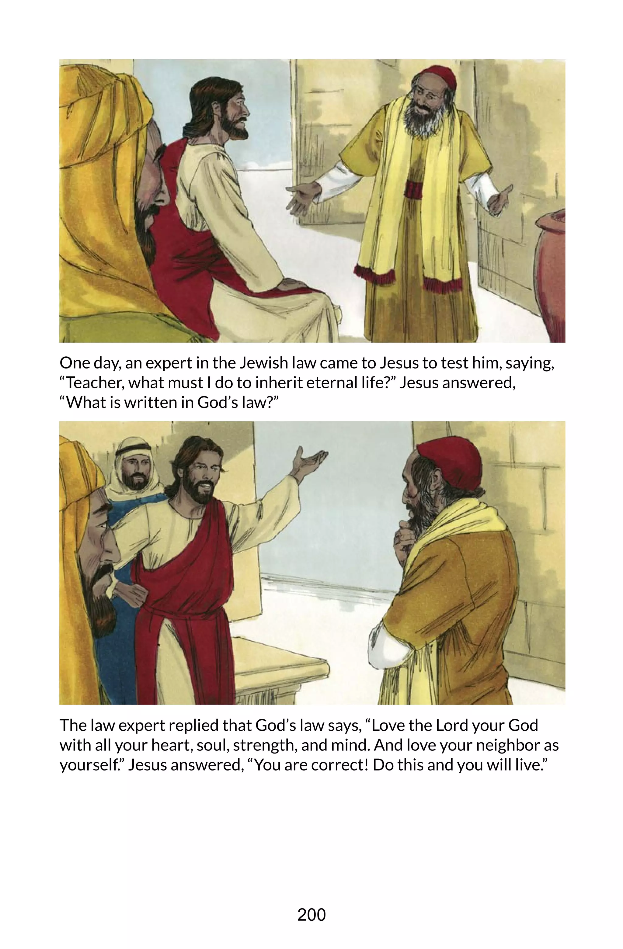 One day, an expert in the Jewish law came to Jesus to test him, saying,
“Teacher, what must I do to inherit eternal life?” Jesus answered,
“What is written in God’s law?”
The law expert replied that God’s law says, “Love the Lord your God
with all your heart, soul, strength, and mind. And love your neighbor as
yourself.” Jesus answered, “You are correct! Do this and you will live.”
200
 