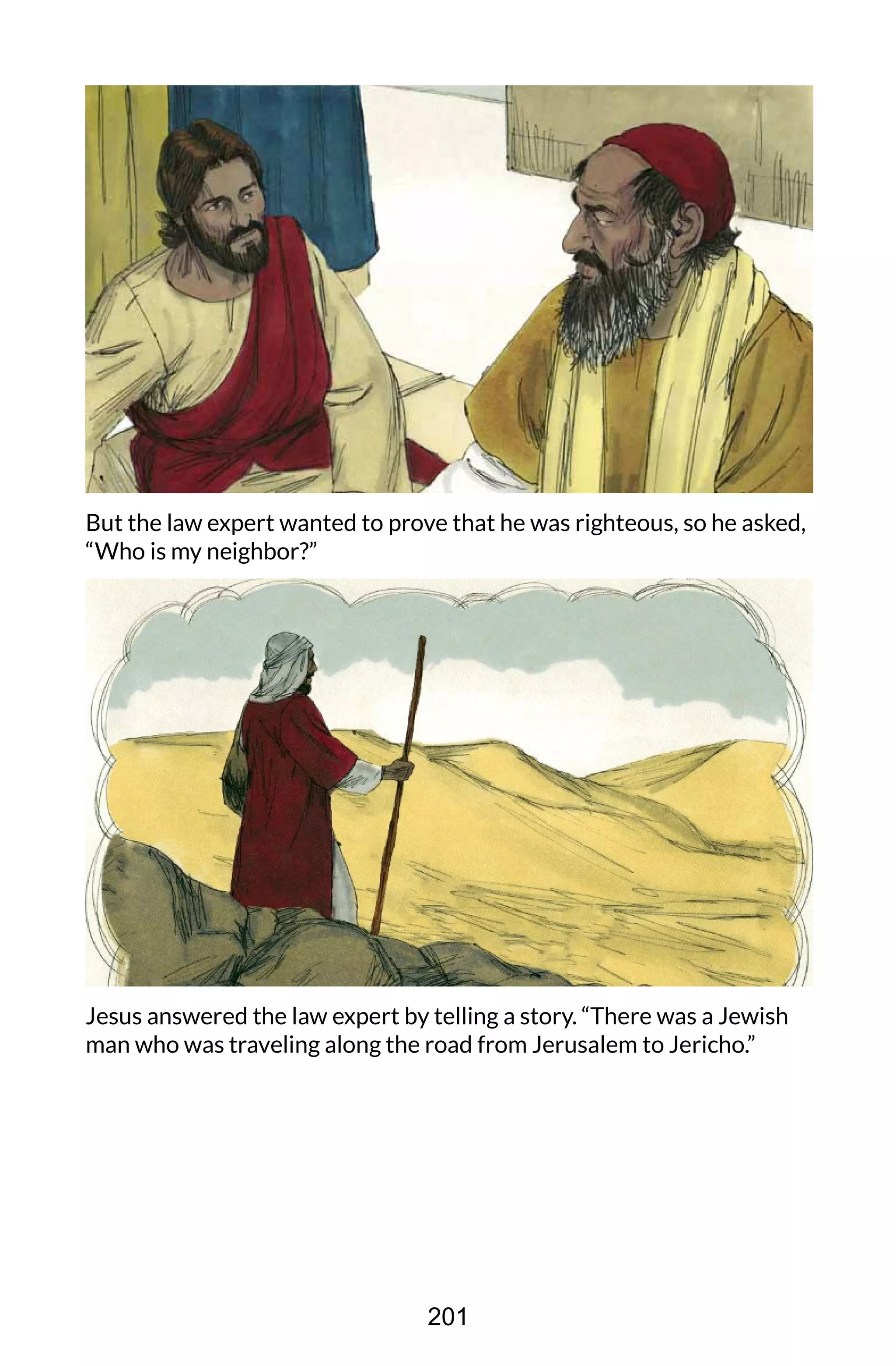 But the law expert wanted to prove that he was righteous, so he asked,
“Who is my neighbor?”
Jesus answered the law expert by telling a story. “There was a Jewish
man who was traveling along the road from Jerusalem to Jericho.”
201
 