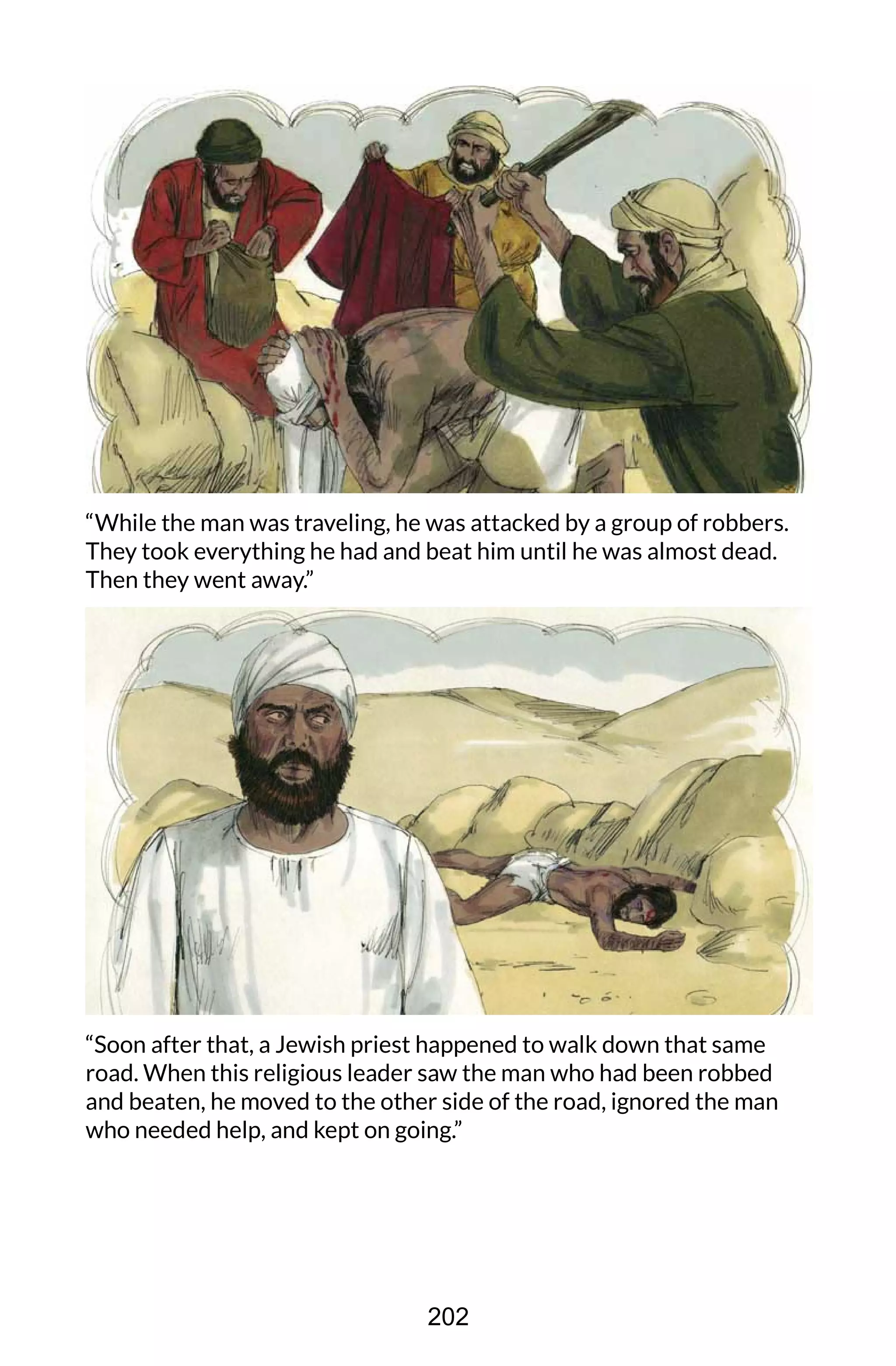 “While the man was traveling, he was attacked by a group of robbers.
They took everything he had and beat him until he was almost dead.
Then they went away.”
“Soon after that, a Jewish priest happened to walk down that same
road. When this religious leader saw the man who had been robbed
and beaten, he moved to the other side of the road, ignored the man
who needed help, and kept on going.”
202
 