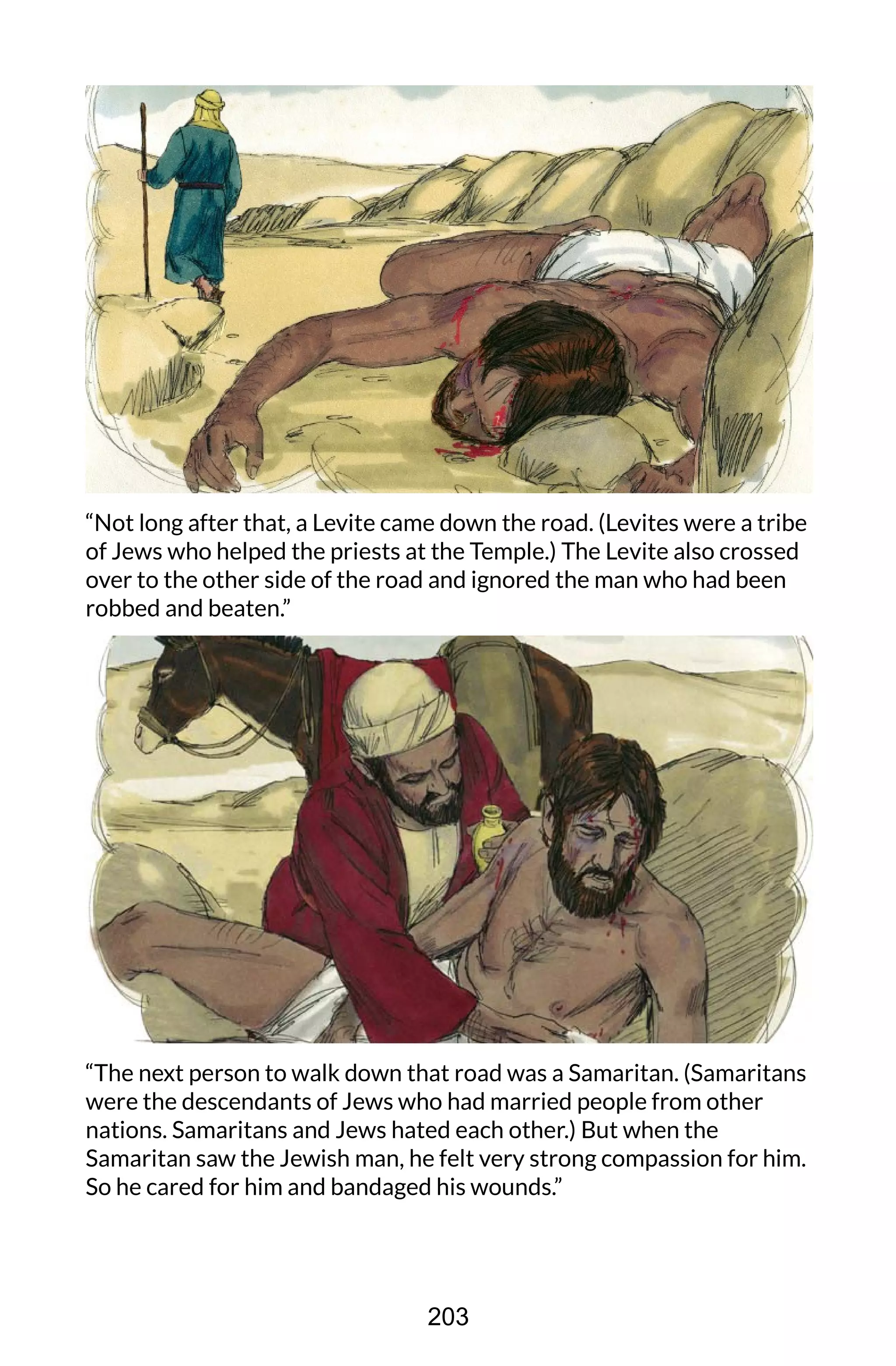 “Not long after that, a Levite came down the road. (Levites were a tribe
of Jews who helped the priests at the Temple.) The Levite also crossed
over to the other side of the road and ignored the man who had been
robbed and beaten.”
“The next person to walk down that road was a Samaritan. (Samaritans
were the descendants of Jews who had married people from other
nations. Samaritans and Jews hated each other.) But when the
Samaritan saw the Jewish man, he felt very strong compassion for him.
So he cared for him and bandaged his wounds.”
203
 