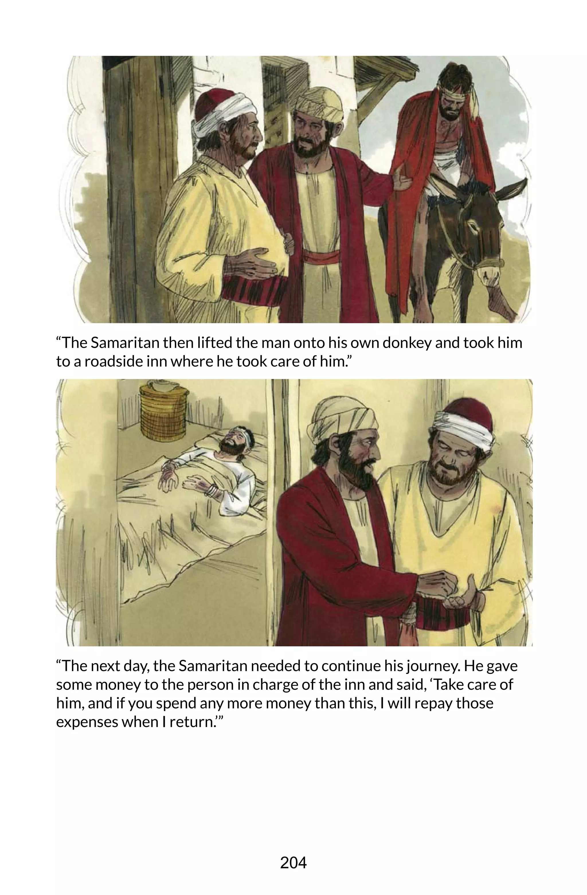“The Samaritan then lifted the man onto his own donkey and took him
to a roadside inn where he took care of him.”
“The next day, the Samaritan needed to continue his journey. He gave
some money to the person in charge of the inn and said, ‘Take care of
him, and if you spend any more money than this, I will repay those
expenses when I return.’”
204
 