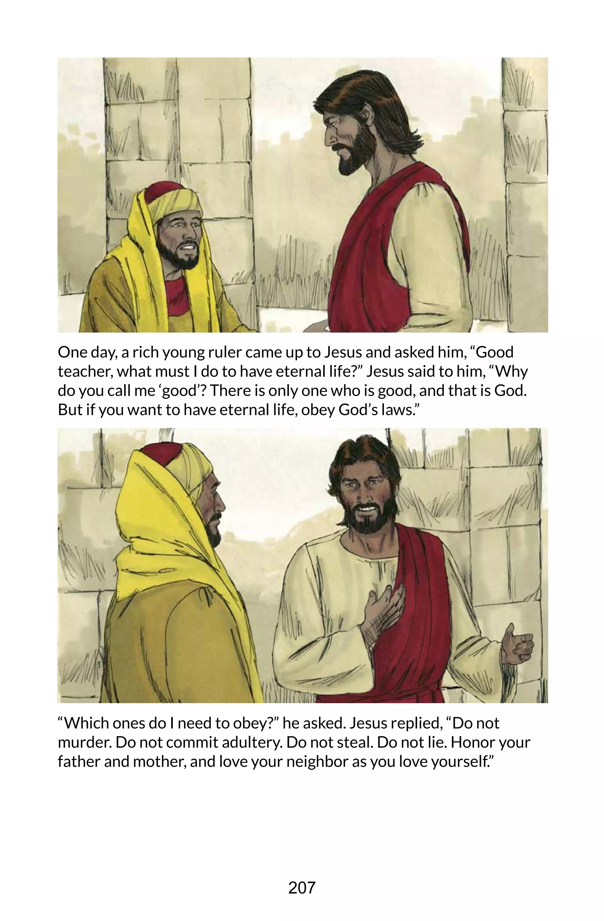 One day, a rich young ruler came up to Jesus and asked him, “Good
teacher, what must I do to have eternal life?” Jesus said to him, “Why
do you call me ‘good’? There is only one who is good, and that is God.
But if you want to have eternal life, obey God’s laws.”
“Which ones do I need to obey?” he asked. Jesus replied, “Do not
murder. Do not commit adultery. Do not steal. Do not lie. Honor your
father and mother, and love your neighbor as you love yourself.”
207
 