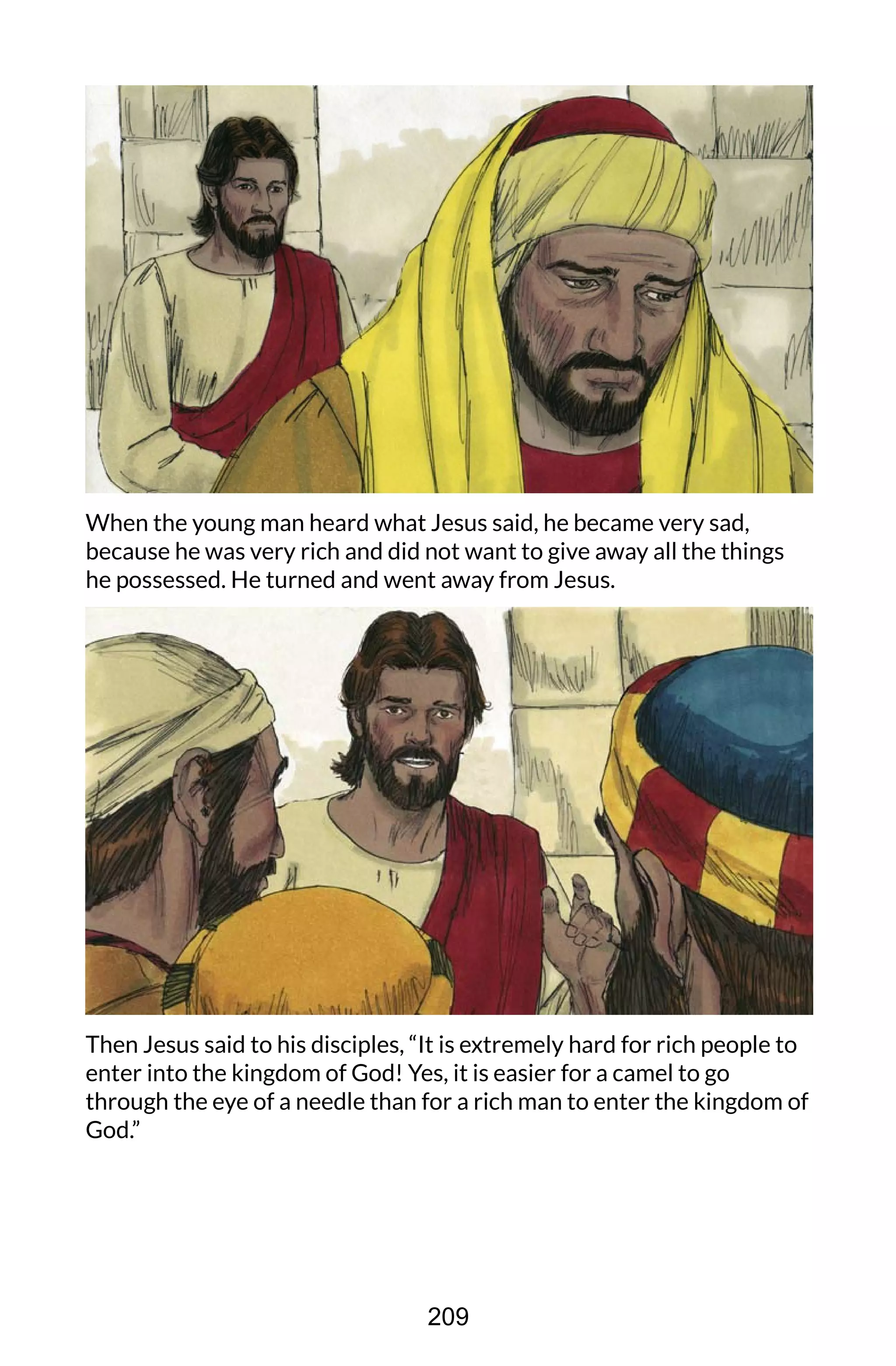 When the young man heard what Jesus said, he became very sad,
because he was very rich and did not want to give away all the things
he possessed. He turned and went away from Jesus.
Then Jesus said to his disciples, “It is extremely hard for rich people to
enter into the kingdom of God! Yes, it is easier for a camel to go
through the eye of a needle than for a rich man to enter the kingdom of
God.”
209
 