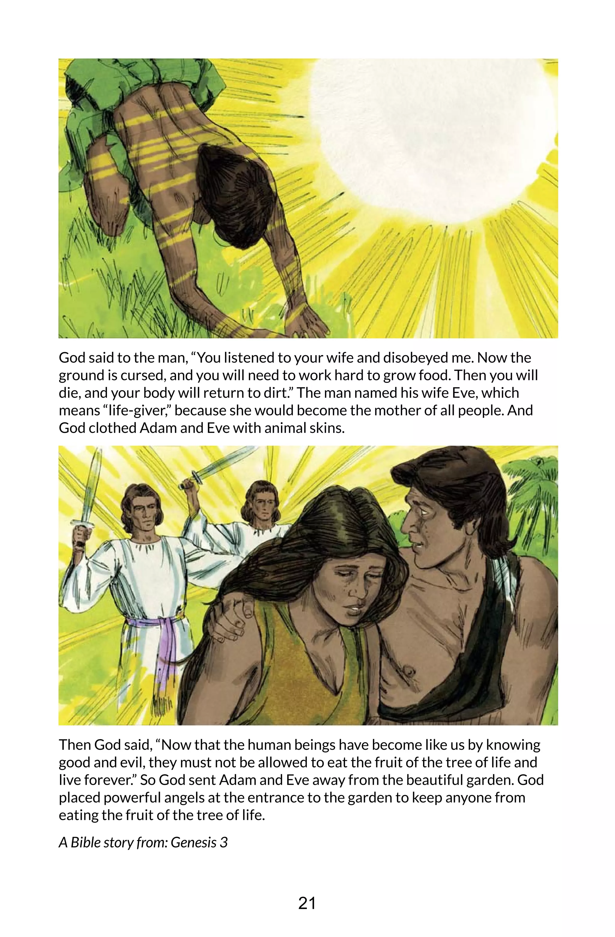 God said to the man, “You listened to your wife and disobeyed me. Now the
ground is cursed, and you will need to work hard to grow food. Then you will
die, and your body will return to dirt.” The man named his wife Eve, which
means “life-giver,” because she would become the mother of all people. And
God clothed Adam and Eve with animal skins.
Then God said, “Now that the human beings have become like us by knowing
good and evil, they must not be allowed to eat the fruit of the tree of life and
live forever.” So God sent Adam and Eve away from the beautiful garden. God
placed powerful angels at the entrance to the garden to keep anyone from
eating the fruit of the tree of life.
A Bible story from: Genesis 3
21
 