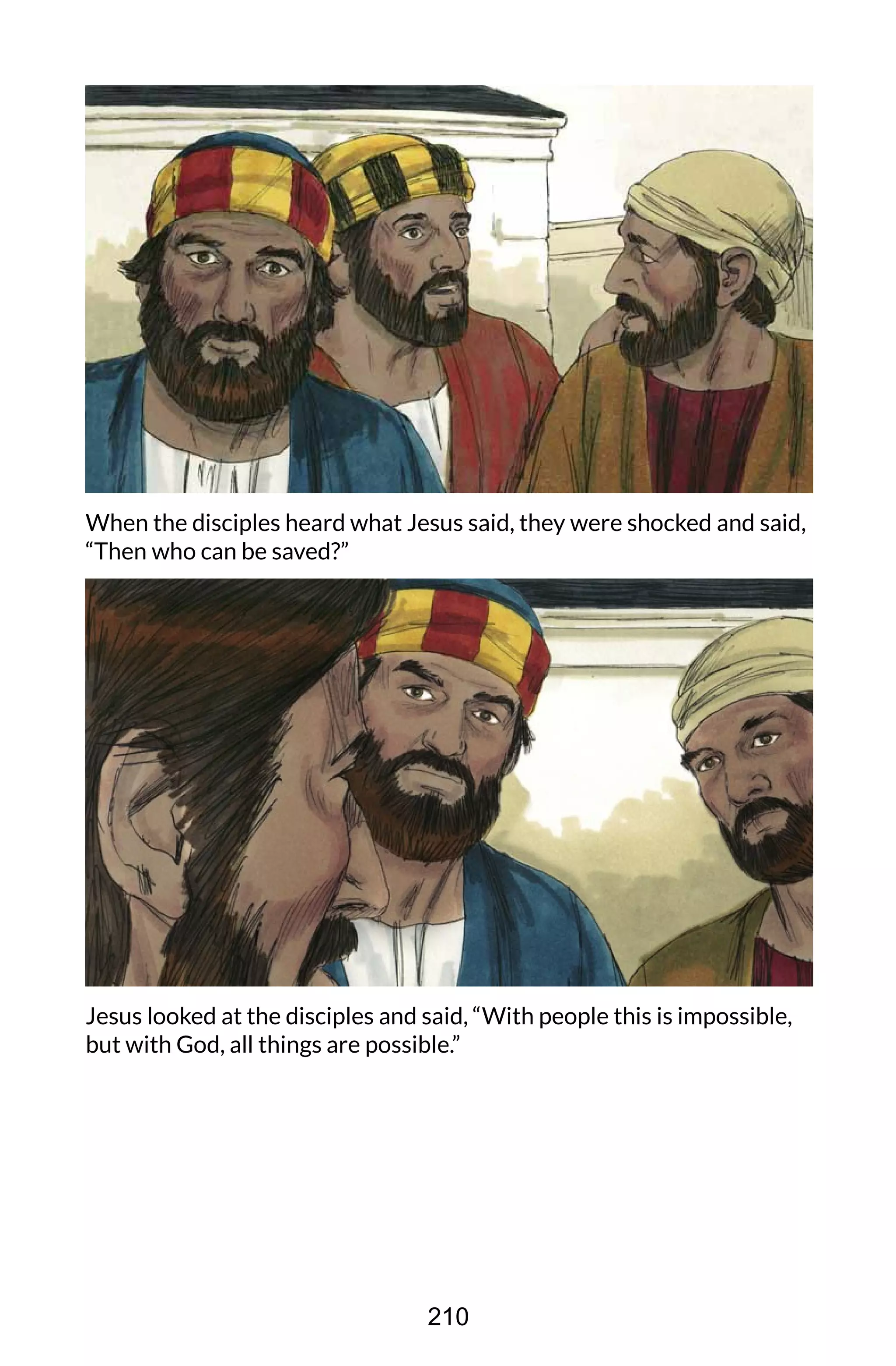 When the disciples heard what Jesus said, they were shocked and said,
“Then who can be saved?”
Jesus looked at the disciples and said, “With people this is impossible,
but with God, all things are possible.”
210
 