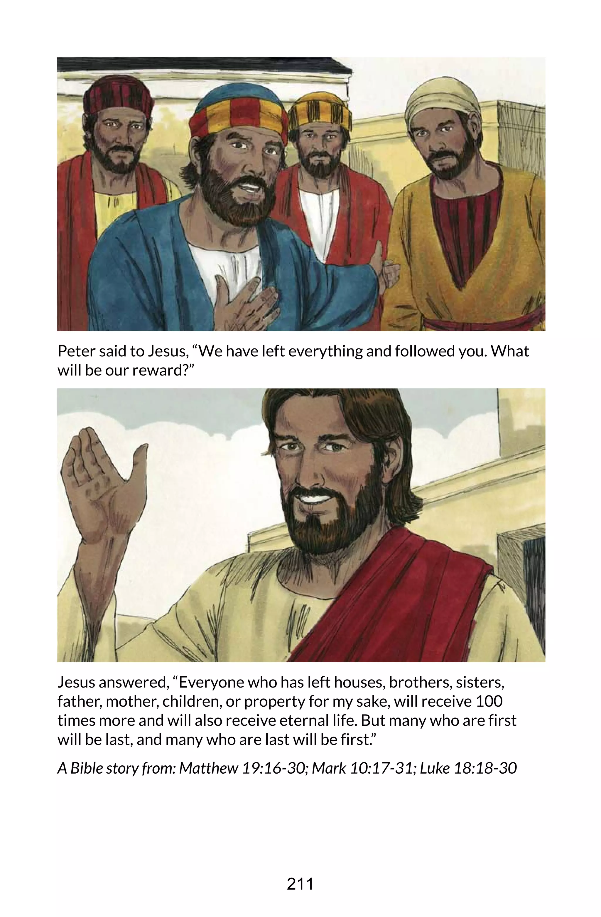 Peter said to Jesus, “We have left everything and followed you. What
will be our reward?”
Jesus answered, “Everyone who has left houses, brothers, sisters,
father, mother, children, or property for my sake, will receive 100
times more and will also receive eternal life. But many who are first
will be last, and many who are last will be first.”
A Bible story from: Matthew 19:16-30; Mark 10:17-31; Luke 18:18-30
211
 
