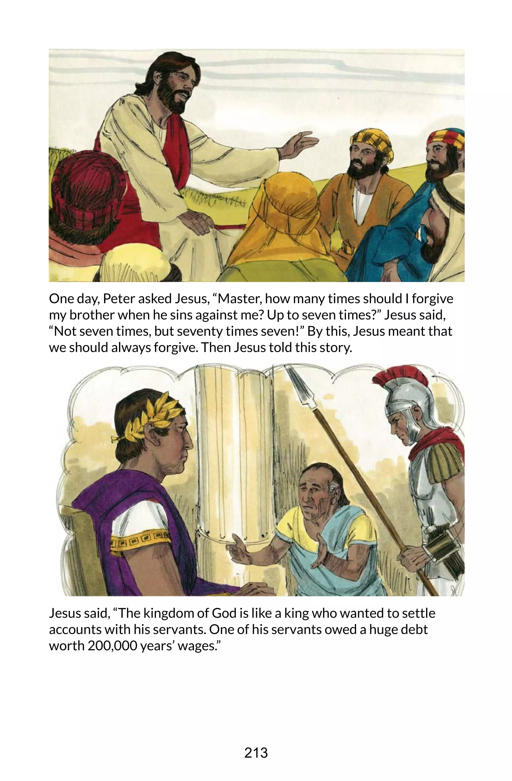 One day, Peter asked Jesus, “Master, how many times should I forgive
my brother when he sins against me? Up to seven times?” Jesus said,
“Not seven times, but seventy times seven!” By this, Jesus meant that
we should always forgive. Then Jesus told this story.
Jesus said, “The kingdom of God is like a king who wanted to settle
accounts with his servants. One of his servants owed a huge debt
worth 200,000 years’ wages.”
213
 