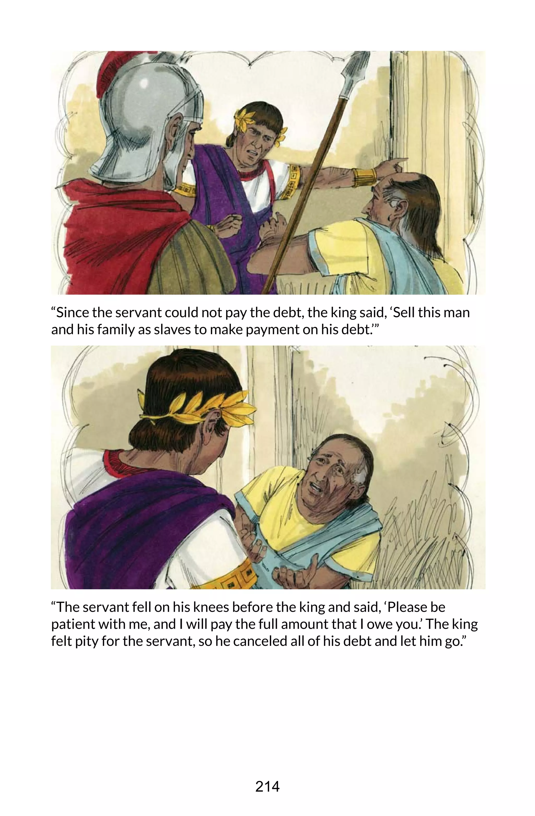 “Since the servant could not pay the debt, the king said, ‘Sell this man
and his family as slaves to make payment on his debt.’”
“The servant fell on his knees before the king and said, ‘Please be
patient with me, and I will pay the full amount that I owe you.’ The king
felt pity for the servant, so he canceled all of his debt and let him go.”
214
 