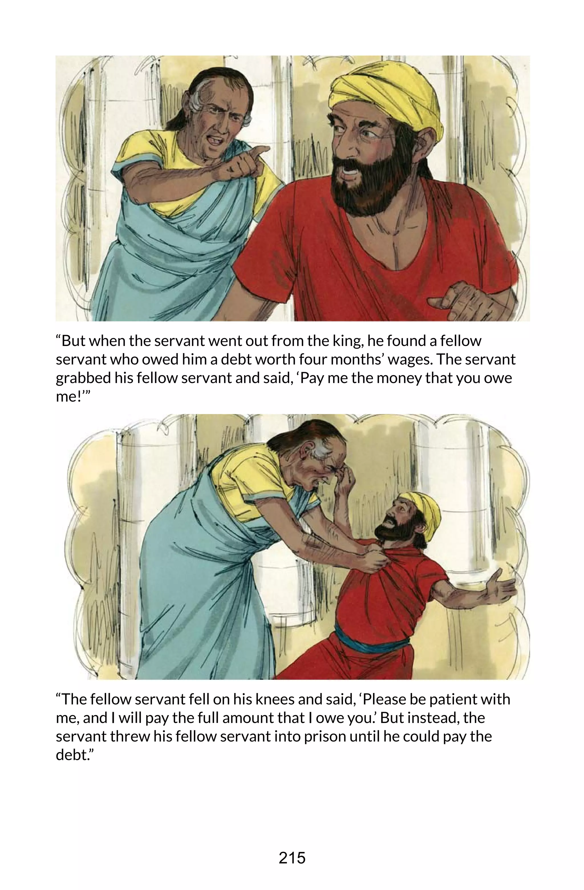 “But when the servant went out from the king, he found a fellow
servant who owed him a debt worth four months’ wages. The servant
grabbed his fellow servant and said, ‘Pay me the money that you owe
me!’”
“The fellow servant fell on his knees and said, ‘Please be patient with
me, and I will pay the full amount that I owe you.’ But instead, the
servant threw his fellow servant into prison until he could pay the
debt.”
215
 