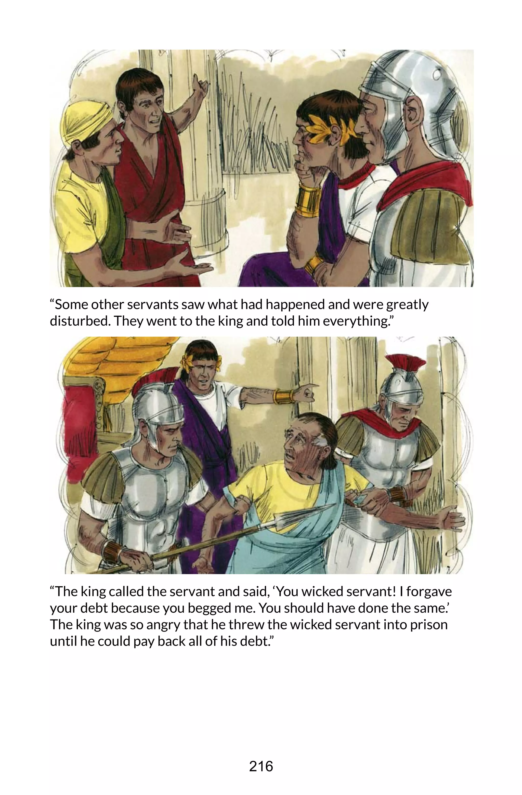 “Some other servants saw what had happened and were greatly
disturbed. They went to the king and told him everything.”
“The king called the servant and said, ‘You wicked servant! I forgave
your debt because you begged me. You should have done the same.’
The king was so angry that he threw the wicked servant into prison
until he could pay back all of his debt.”
216
 