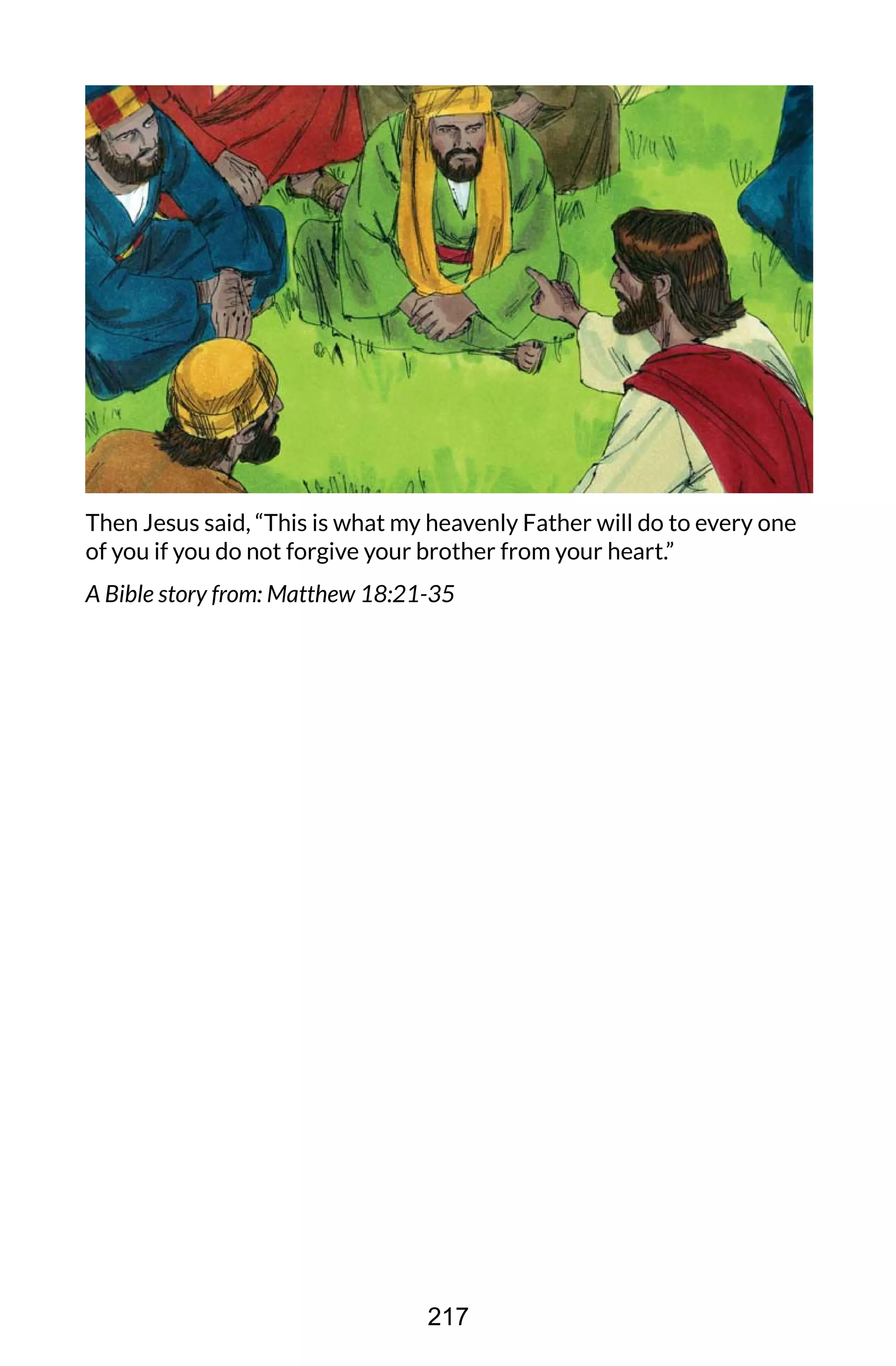 Then Jesus said, “This is what my heavenly Father will do to every one
of you if you do not forgive your brother from your heart.”
A Bible story from: Matthew 18:21-35
217
 