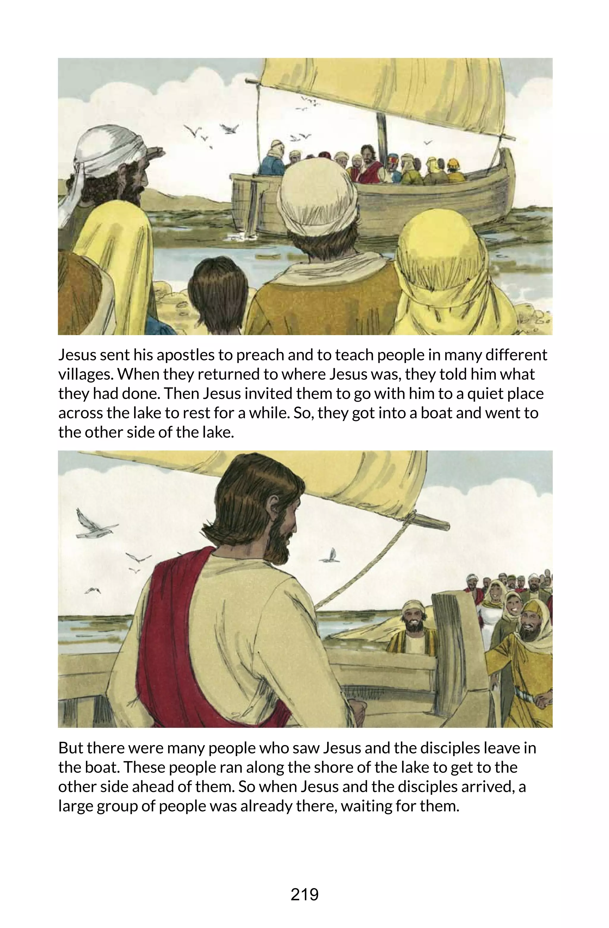 Jesus sent his apostles to preach and to teach people in many different
villages. When they returned to where Jesus was, they told him what
they had done. Then Jesus invited them to go with him to a quiet place
across the lake to rest for a while. So, they got into a boat and went to
the other side of the lake.
But there were many people who saw Jesus and the disciples leave in
the boat. These people ran along the shore of the lake to get to the
other side ahead of them. So when Jesus and the disciples arrived, a
large group of people was already there, waiting for them.
219
 