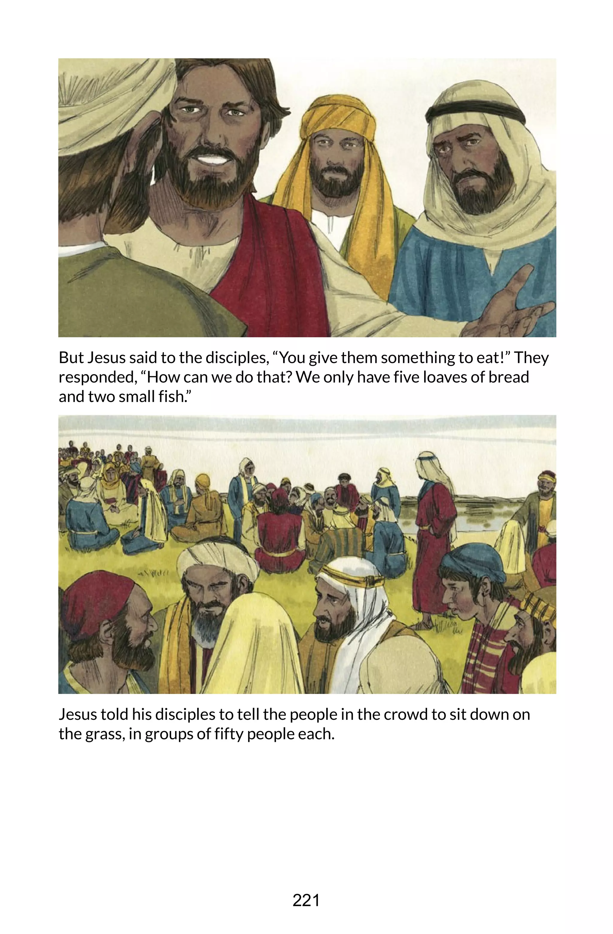 But Jesus said to the disciples, “You give them something to eat!” They
responded, “How can we do that? We only have five loaves of bread
and two small fish.”
Jesus told his disciples to tell the people in the crowd to sit down on
the grass, in groups of fifty people each.
221
 