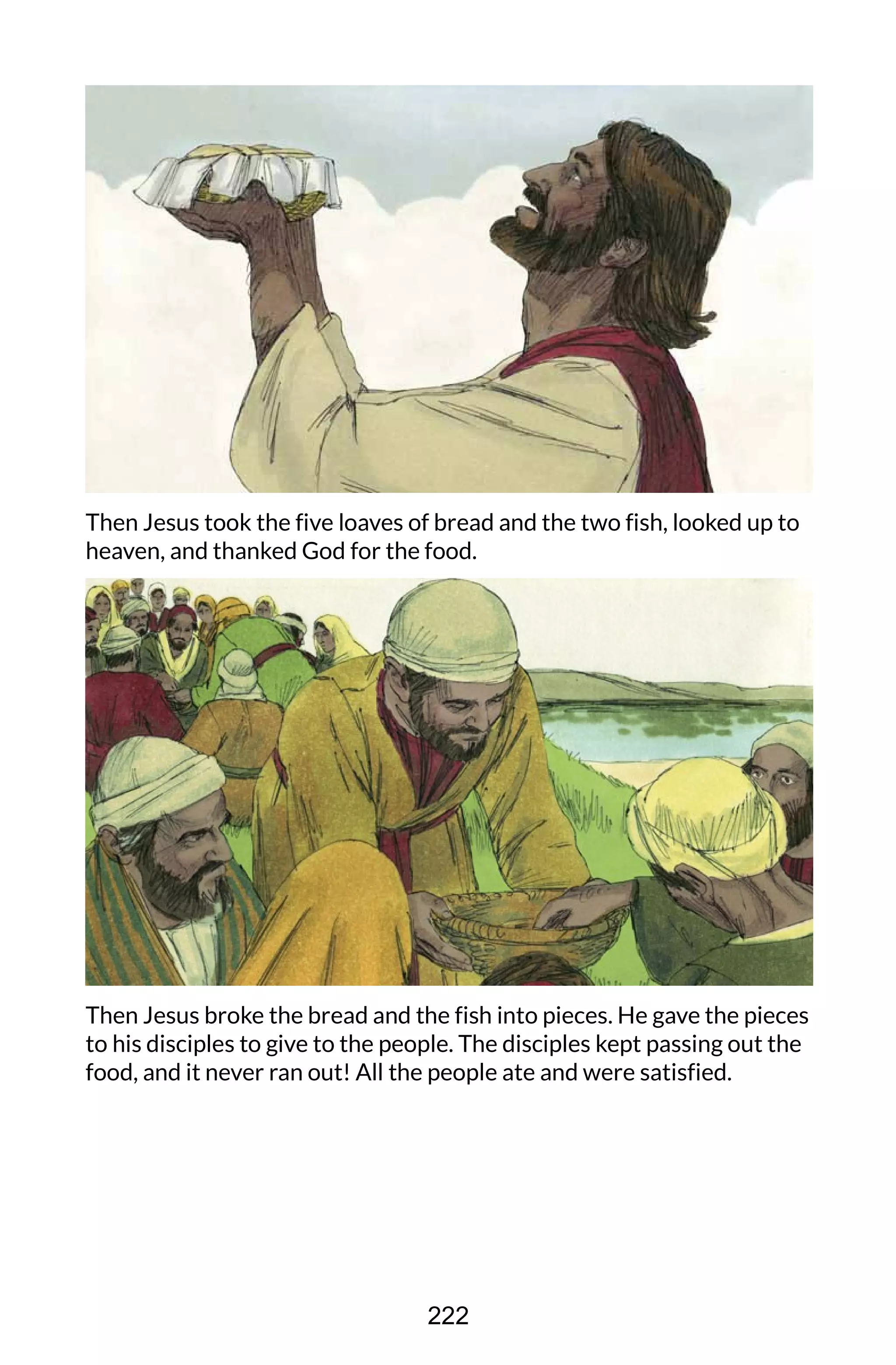 Then Jesus took the five loaves of bread and the two fish, looked up to
heaven, and thanked God for the food.
Then Jesus broke the bread and the fish into pieces. He gave the pieces
to his disciples to give to the people. The disciples kept passing out the
food, and it never ran out! All the people ate and were satisfied.
222
 