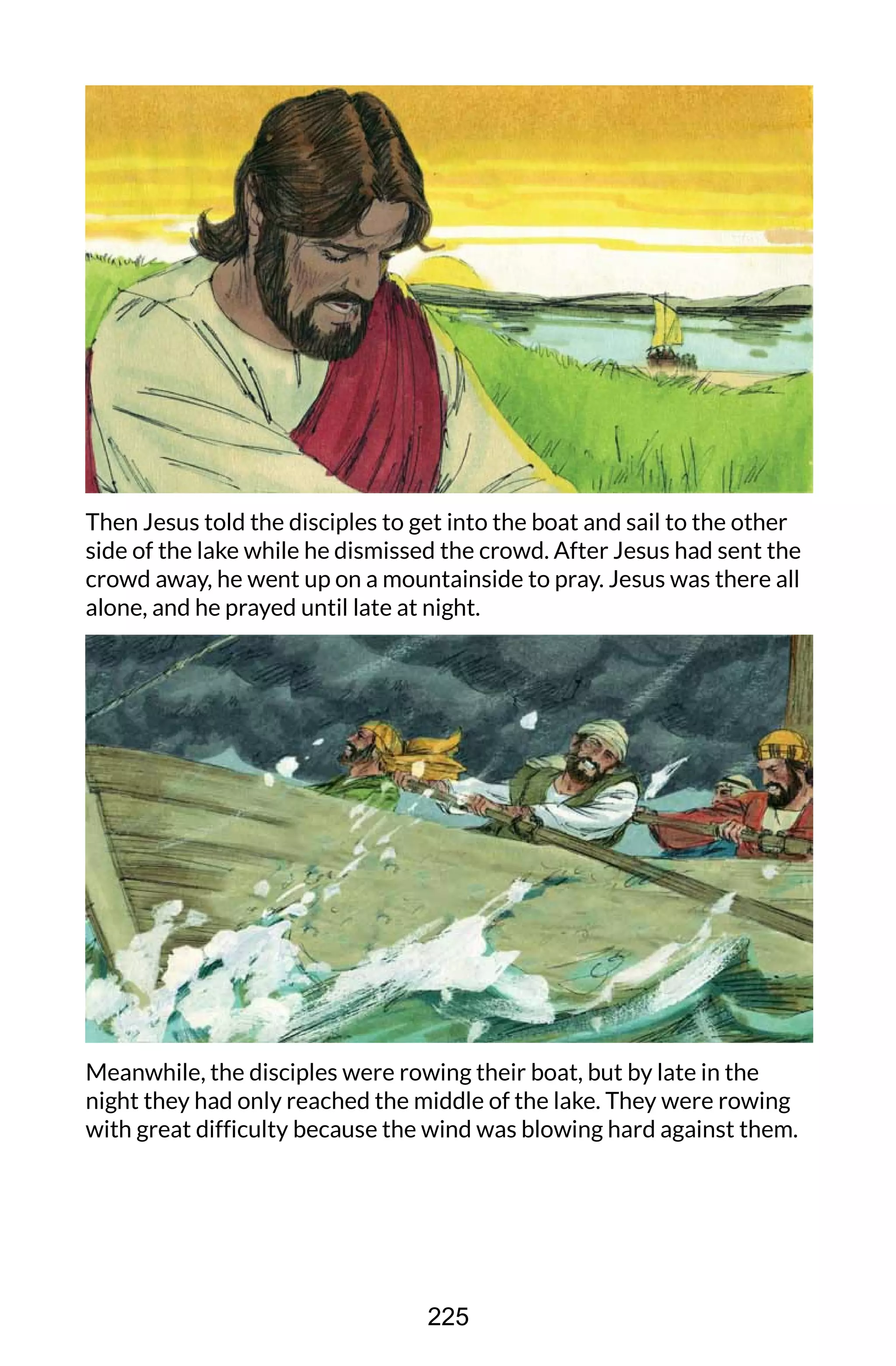 Then Jesus told the disciples to get into the boat and sail to the other
side of the lake while he dismissed the crowd. After Jesus had sent the
crowd away, he went up on a mountainside to pray. Jesus was there all
alone, and he prayed until late at night.
Meanwhile, the disciples were rowing their boat, but by late in the
night they had only reached the middle of the lake. They were rowing
with great difficulty because the wind was blowing hard against them.
225
 