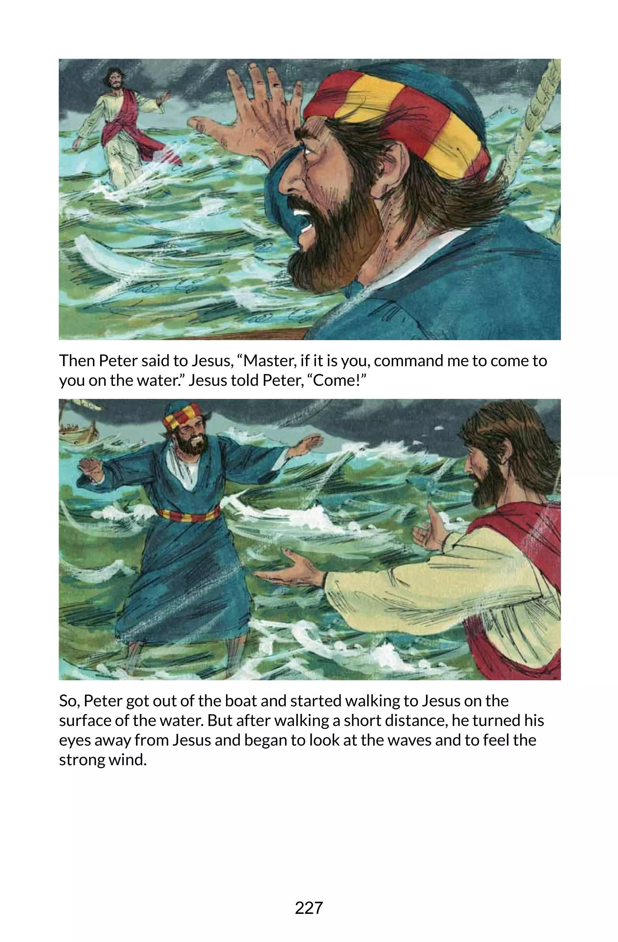 Then Peter said to Jesus, “Master, if it is you, command me to come to
you on the water.” Jesus told Peter, “Come!”
So, Peter got out of the boat and started walking to Jesus on the
surface of the water. But after walking a short distance, he turned his
eyes away from Jesus and began to look at the waves and to feel the
strong wind.
227
 