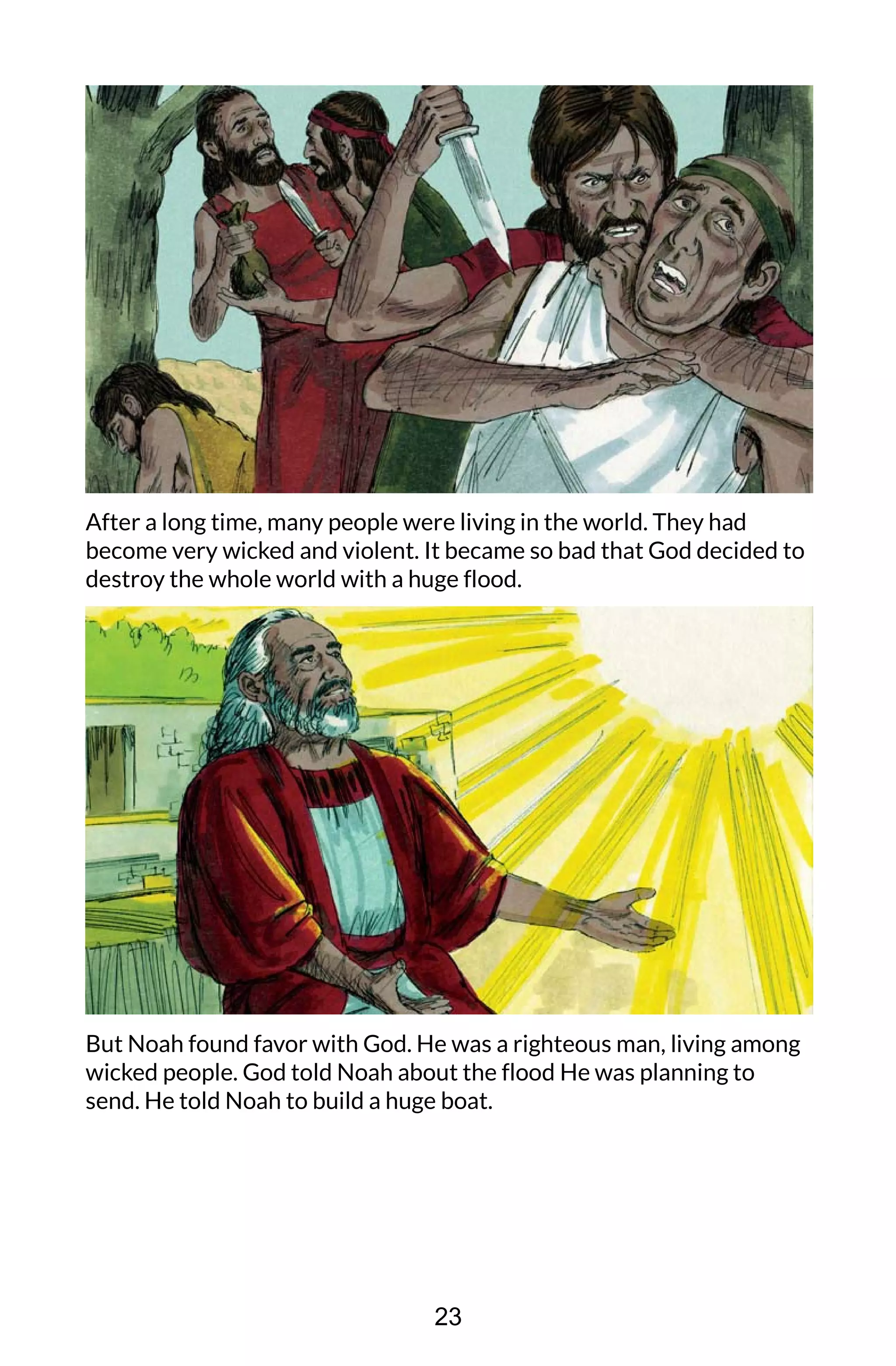 After a long time, many people were living in the world. They had
become very wicked and violent. It became so bad that God decided to
destroy the whole world with a huge flood.
But Noah found favor with God. He was a righteous man, living among
wicked people. God told Noah about the flood He was planning to
send. He told Noah to build a huge boat.
23
 