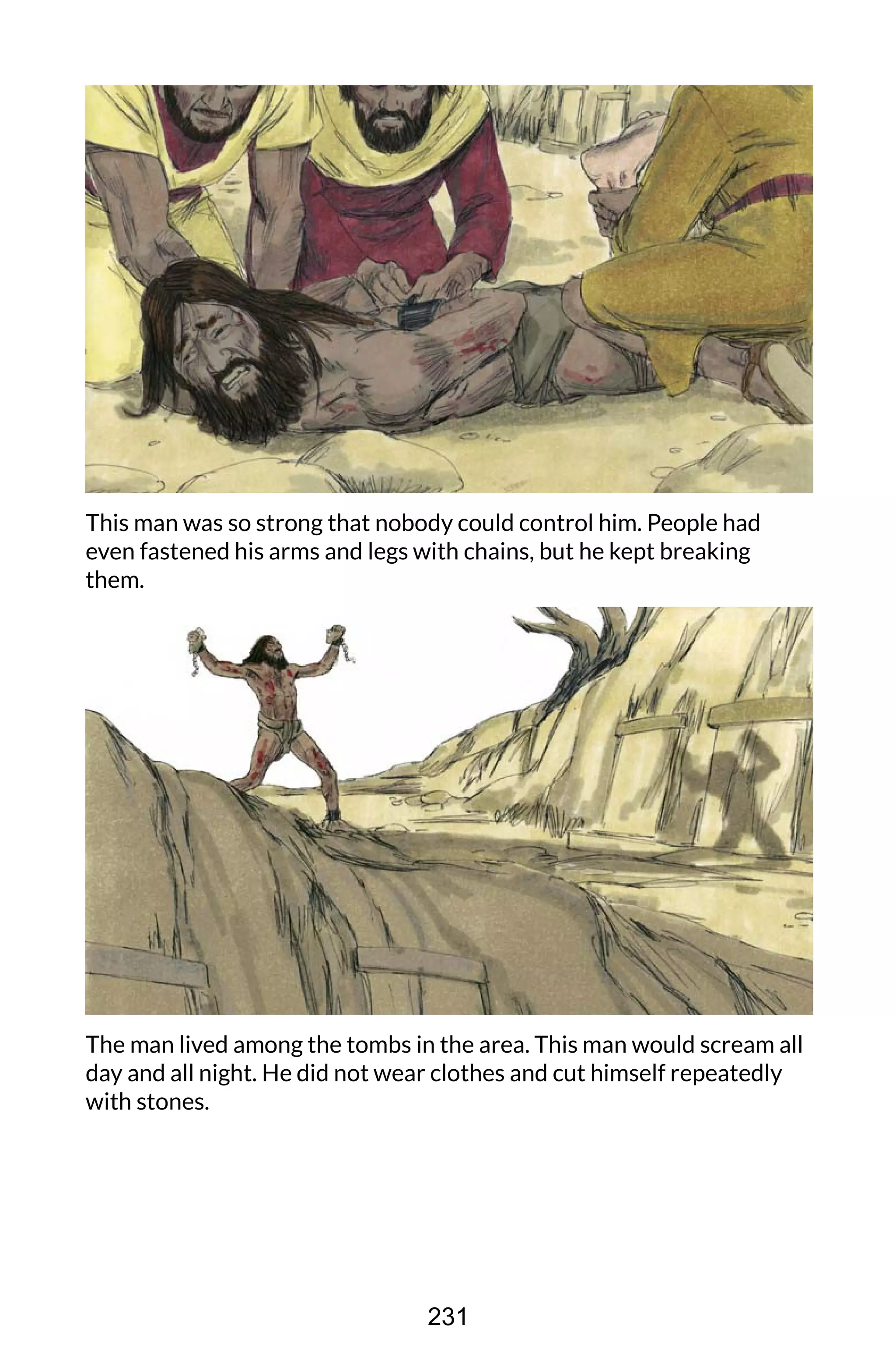 This man was so strong that nobody could control him. People had
even fastened his arms and legs with chains, but he kept breaking
them.
The man lived among the tombs in the area. This man would scream all
day and all night. He did not wear clothes and cut himself repeatedly
with stones.
231
 
