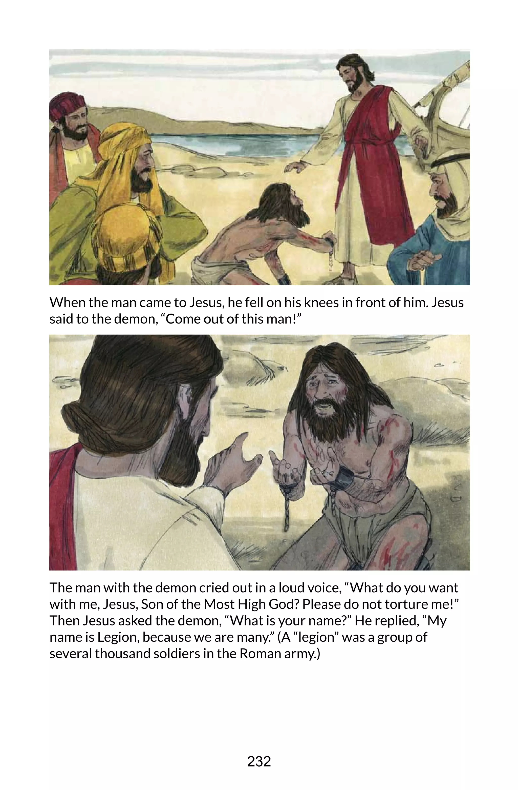 When the man came to Jesus, he fell on his knees in front of him. Jesus
said to the demon, “Come out of this man!”
The man with the demon cried out in a loud voice, “What do you want
with me, Jesus, Son of the Most High God? Please do not torture me!”
Then Jesus asked the demon, “What is your name?” He replied, “My
name is Legion, because we are many.” (A “legion” was a group of
several thousand soldiers in the Roman army.)
232
 