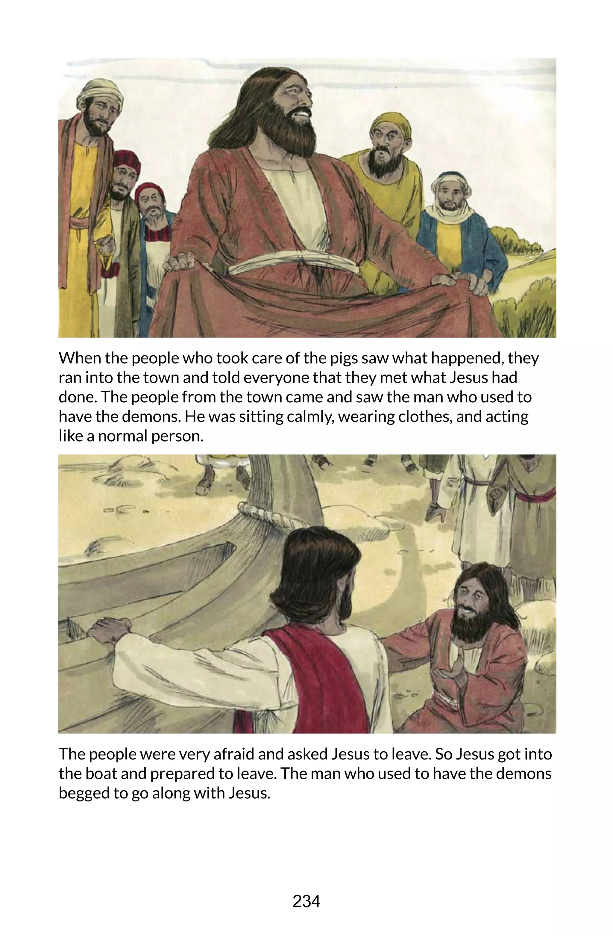 When the people who took care of the pigs saw what happened, they
ran into the town and told everyone that they met what Jesus had
done. The people from the town came and saw the man who used to
have the demons. He was sitting calmly, wearing clothes, and acting
like a normal person.
The people were very afraid and asked Jesus to leave. So Jesus got into
the boat and prepared to leave. The man who used to have the demons
begged to go along with Jesus.
234
 