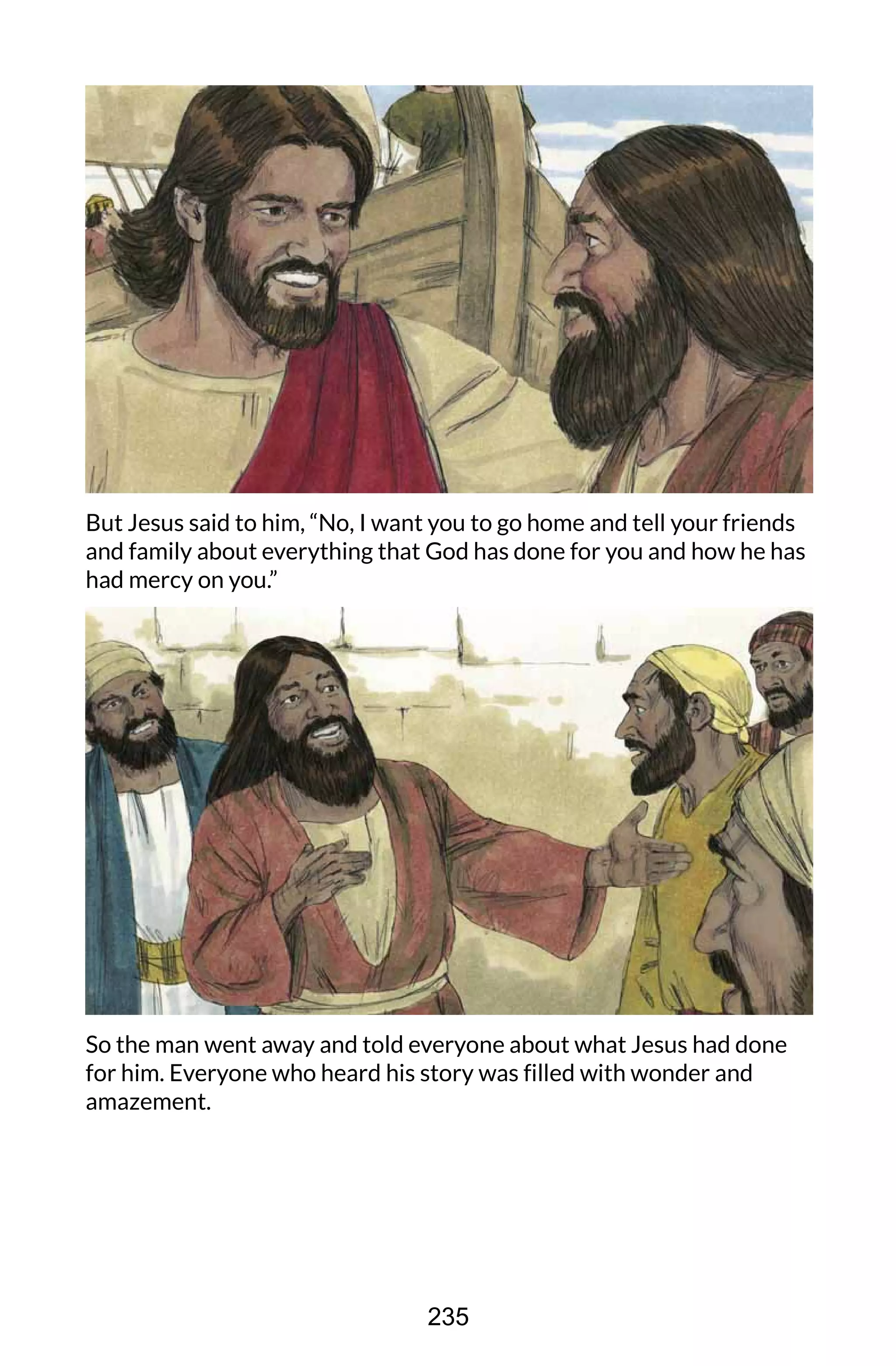 But Jesus said to him, “No, I want you to go home and tell your friends
and family about everything that God has done for you and how he has
had mercy on you.”
So the man went away and told everyone about what Jesus had done
for him. Everyone who heard his story was filled with wonder and
amazement.
235
 