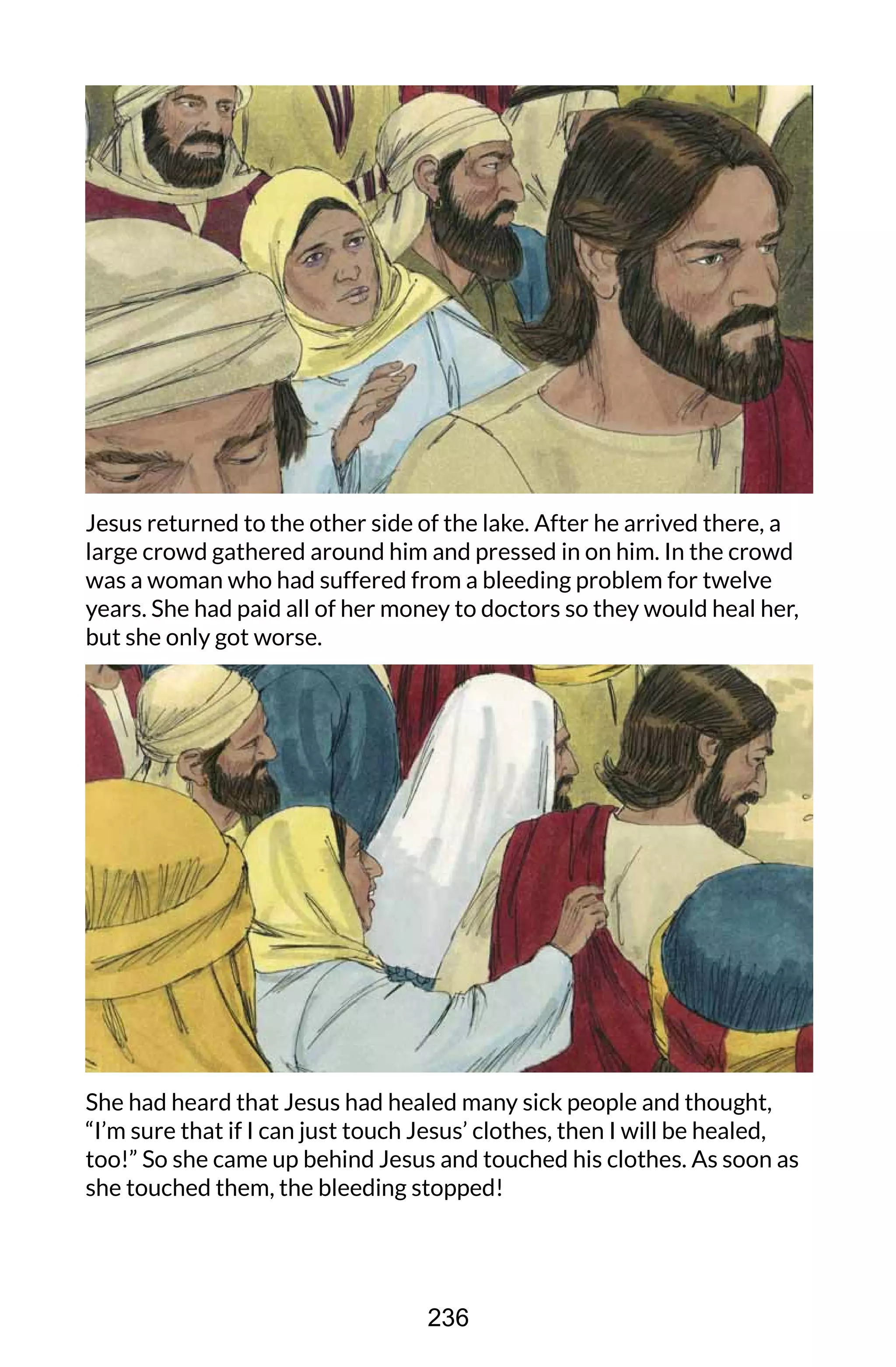Jesus returned to the other side of the lake. After he arrived there, a
large crowd gathered around him and pressed in on him. In the crowd
was a woman who had suffered from a bleeding problem for twelve
years. She had paid all of her money to doctors so they would heal her,
but she only got worse.
She had heard that Jesus had healed many sick people and thought,
“I’m sure that if I can just touch Jesus’ clothes, then I will be healed,
too!” So she came up behind Jesus and touched his clothes. As soon as
she touched them, the bleeding stopped!
236
 