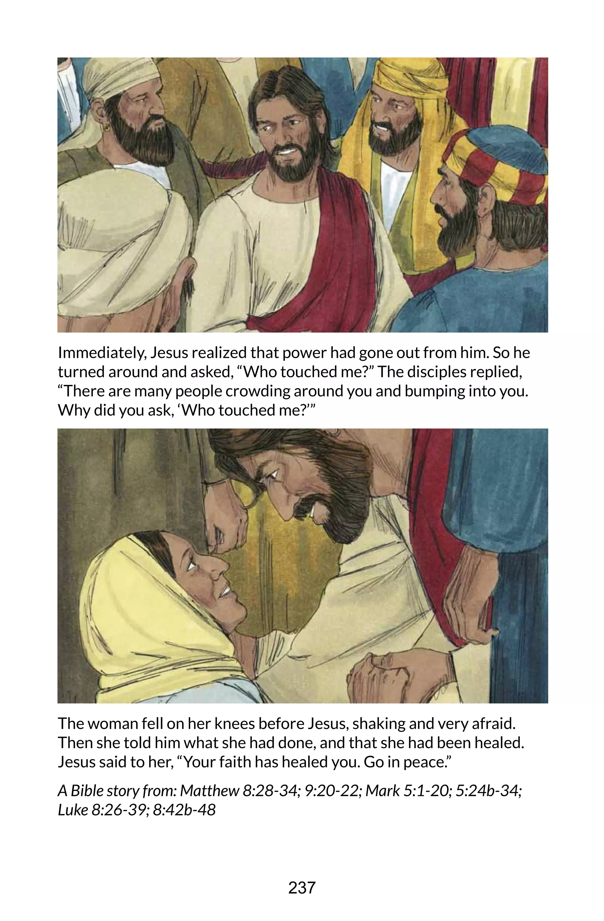 Immediately, Jesus realized that power had gone out from him. So he
turned around and asked, “Who touched me?” The disciples replied,
“There are many people crowding around you and bumping into you.
Why did you ask, ‘Who touched me?’”
The woman fell on her knees before Jesus, shaking and very afraid.
Then she told him what she had done, and that she had been healed.
Jesus said to her, “Your faith has healed you. Go in peace.”
A Bible story from: Matthew 8:28-34; 9:20-22; Mark 5:1-20; 5:24b-34;
Luke 8:26-39; 8:42b-48
237
 
