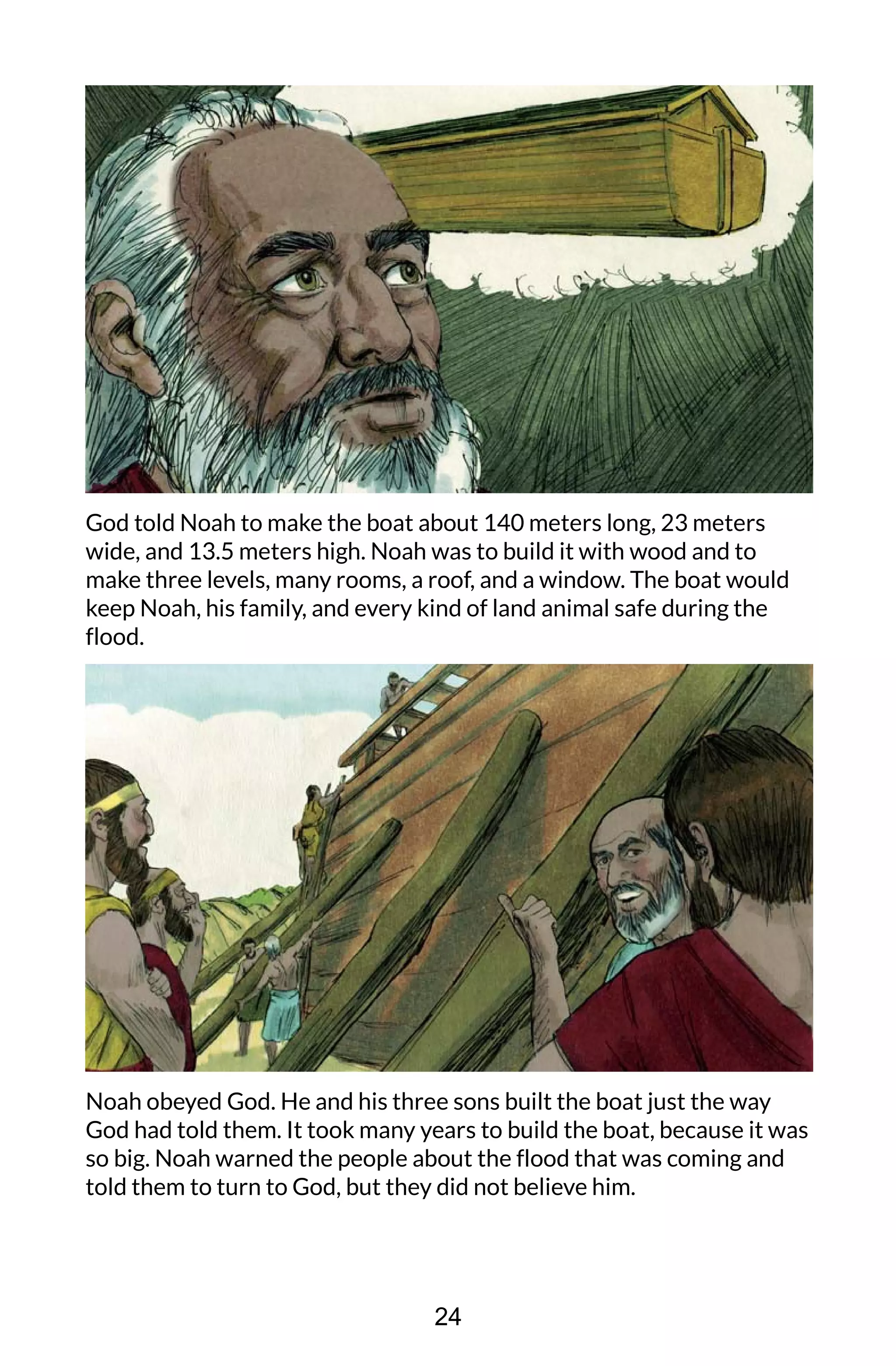 God told Noah to make the boat about 140 meters long, 23 meters
wide, and 13.5 meters high. Noah was to build it with wood and to
make three levels, many rooms, a roof, and a window. The boat would
keep Noah, his family, and every kind of land animal safe during the
flood.
Noah obeyed God. He and his three sons built the boat just the way
God had told them. It took many years to build the boat, because it was
so big. Noah warned the people about the flood that was coming and
told them to turn to God, but they did not believe him.
24
 