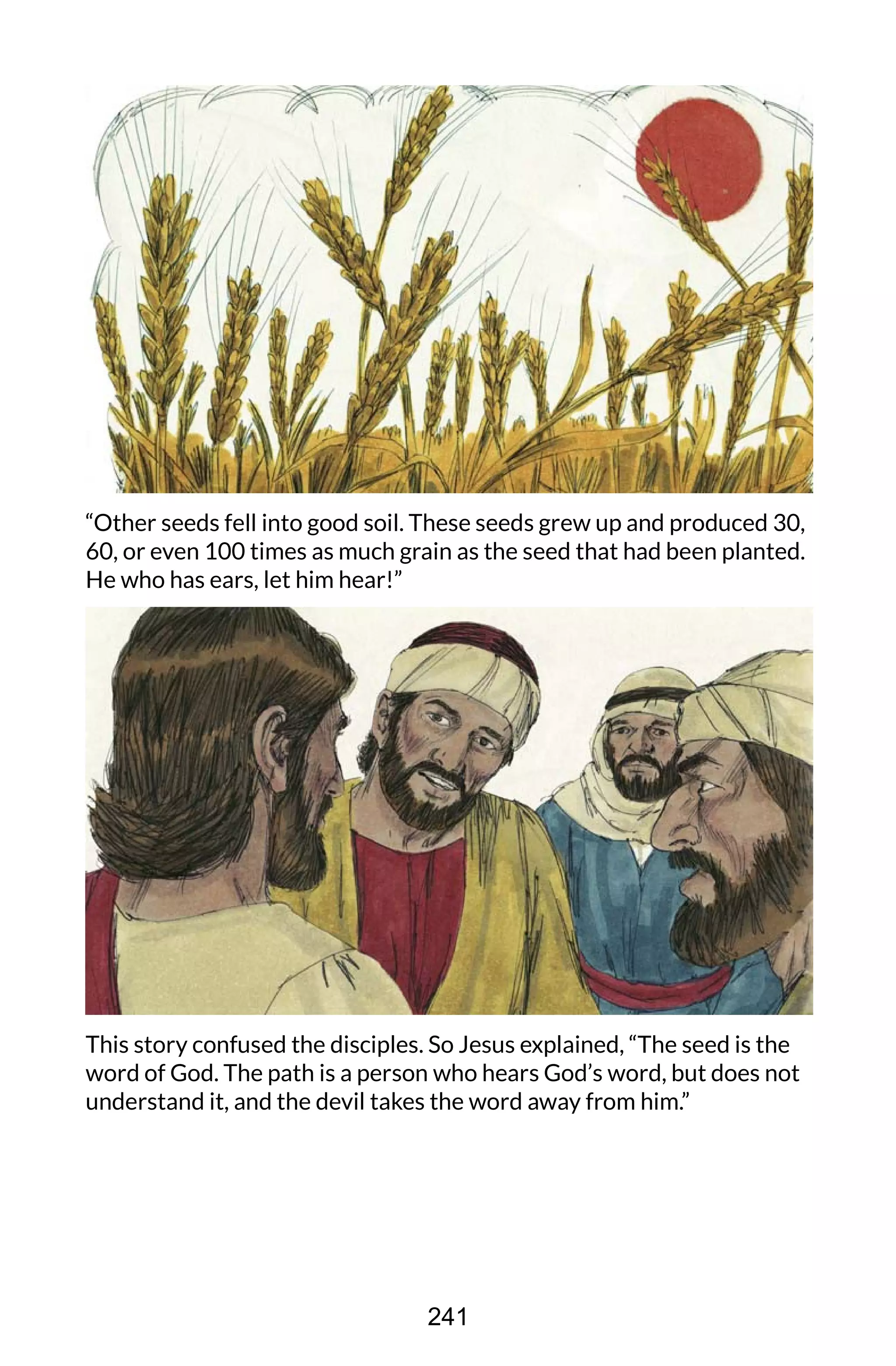 “Other seeds fell into good soil. These seeds grew up and produced 30,
60, or even 100 times as much grain as the seed that had been planted.
He who has ears, let him hear!”
This story confused the disciples. So Jesus explained, “The seed is the
word of God. The path is a person who hears God’s word, but does not
understand it, and the devil takes the word away from him.”
241
 